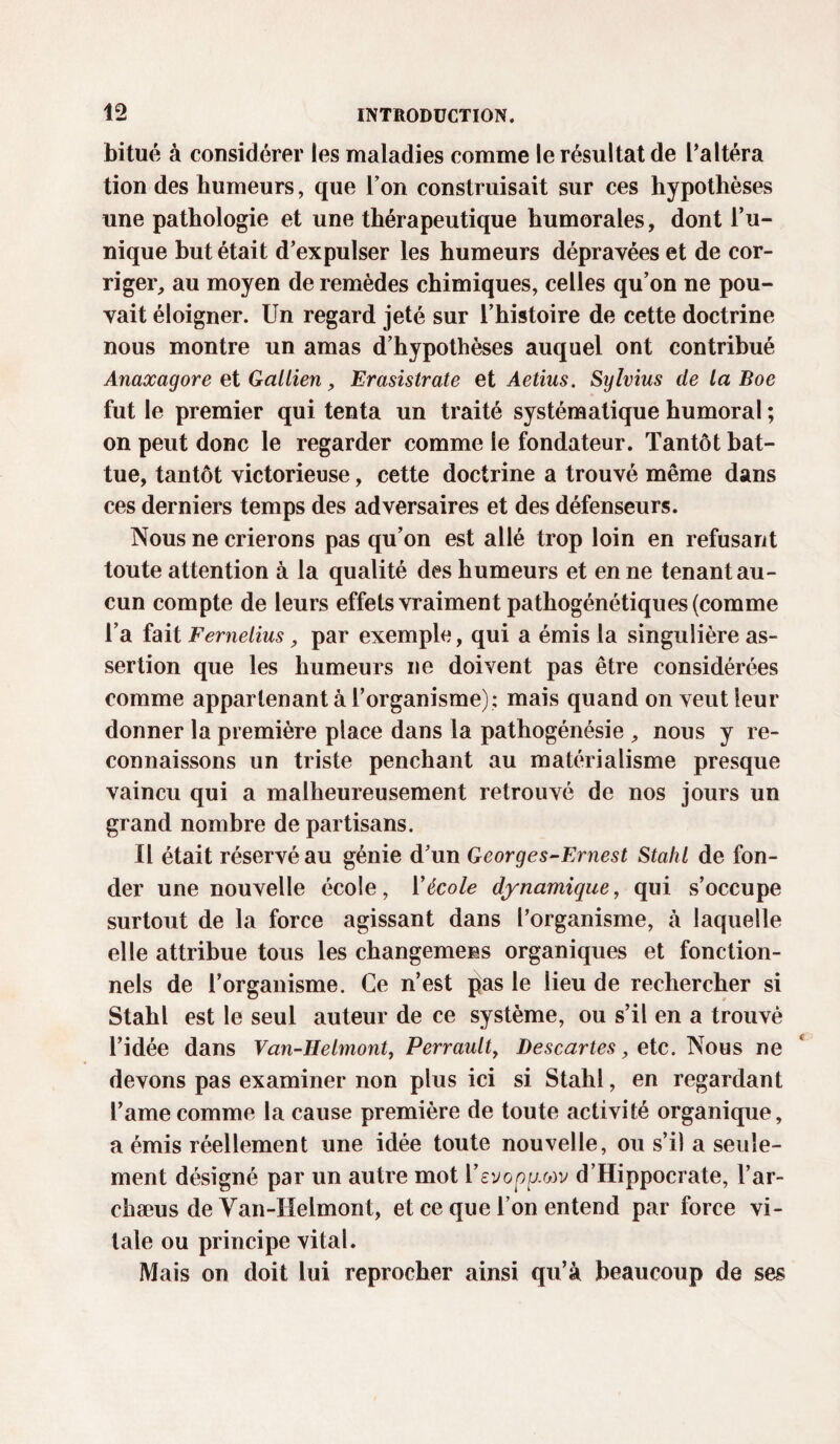 bitué à considérer les maladies comme le résultat de l’altéra tion des humeurs, que l’on construisait sur ces hypothèses une pathologie et une thérapeutique humorales, dont l’u¬ nique but était d’expulser les humeurs dépravées et de cor¬ riger, au moyen de remèdes chimiques, celles qu’on ne pou¬ vait éloigner. Un regard jeté sur l’histoire de cette doctrine nous montre un amas d’hypothèses auquel ont contribué Anaxagore et Gallien, Erasistrate et Aetius. Sylvius de la Boe fut le premier qui tenta un traité systématique humoral ; on peut donc le regarder comme le fondateur. Tantôt bat¬ tue, tantôt victorieuse, cette doctrine a trouvé même dans ces derniers temps des adversaires et des défenseurs. Nous ne crierons pas qu’on est allé trop loin en refusant toute attention à la qualité des humeurs et en ne tenant au¬ cun compte de leurs effets vraiment pathogénétiques (comme l’a fait Femelius, par exemple, qui a émis la singulière as¬ sertion que les humeurs ne doivent pas être considérées comme appartenant à l’organisme); mais quand on veut leur donner la première place dans la pathogénésie , nous y re¬ connaissons un triste penchant au matérialisme presque vaincu qui a malheureusement retrouvé de nos jours un grand nombre de partisans. Il était réservé au génie d’un Georges-Ernest Stahl de fon¬ der une nouvelle école, Y école dynamique, qui s’occupe surtout de la force agissant dans l’organisme, à laquelle elle attribue tous les changemens organiques et fonction¬ nels de l’organisme. Ce n’est pas le lieu de rechercher si Stahl est le seul auteur de ce système, ou s’il en a trouvé l’idée dans Van-Helmont7 Perrault, Descartes, etc. Nous ne devons pas examiner non plus ici si Stahl, en regardant l’ame comme la cause première de toute activité organique, a émis réellement une idée toute nouvelle, ou s’il a seule¬ ment désigné par un autre mot Vsvoppw d’Hippocrate, l’ar- chæus de Yan-Heimont, et ce que Ton entend par force vi¬ tale ou principe vital. Mais on doit lui reprocher ainsi qu’à beaucoup de ses