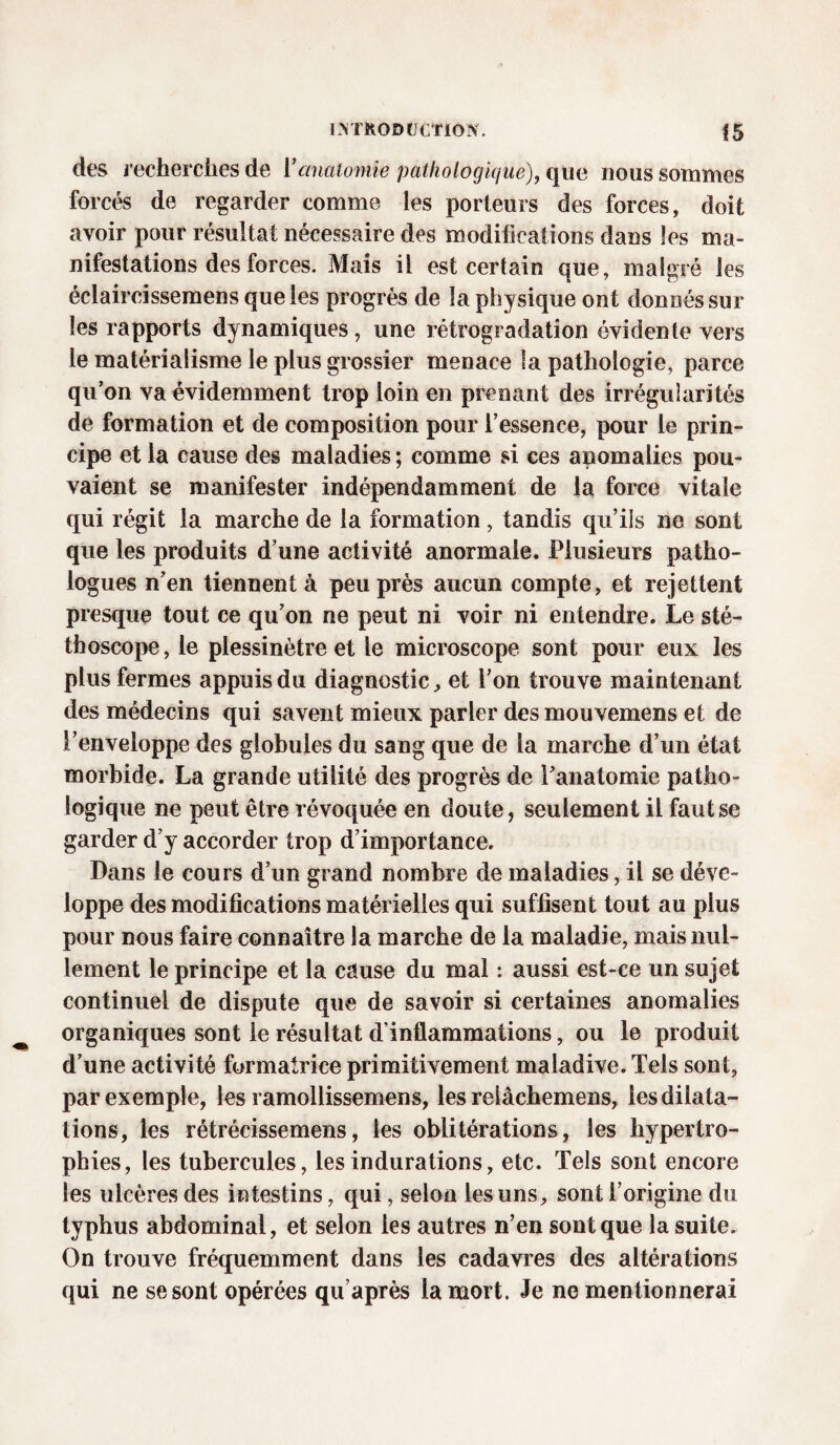 des recherches de Vanatomie pathologique), que nous sommes forcés de regarder comme les porteurs des forces, doit avoir pour résultat nécessaire des modifications dans les ma¬ nifestations des forces. Mais il est certain que, malgré les éclaircissemens que les progrès de la physique ont donnés sur les rapports dynamiques, une rétrogradation évidente vers le matérialisme le plus grossier menace la pathologie, parce qu’on va évidemment trop loin en prenant des irrégularités de formation et de composition pour l’essence, pour le prin¬ cipe et la cause des maladies ; comme si ces anomalies pou¬ vaient se manifester indépendamment de la force vitale qui régit la marche de la formation, tandis qu’ils ne sont que les produits d’une activité anormale. Plusieurs patho- logues n’en tiennent à peu près aucun compte, et rejettent presque tout ce qu’on ne peut ni voir ni entendre. Le sté¬ thoscope, le plessinètre et le microscope sont pour eux les plus fermes appuis du diagnostic, et l’on trouve maintenant des médecins qui savent mieux parler des mouvemens et de l’enveloppe des globules du sang que de la marche d’un état morbide. La grande utilité des progrès de l’anatomie patho¬ logique ne peut être révoquée en doute, seulement il faut se garder d’y accorder trop d’importance. Dans le cours d’un grand nombre de maladies, il se déve¬ loppe des modifications matérielles qui suffisent tout au plus pour nous faire connaître la marche de la maladie, mais nul¬ lement le principe et la cause du mal : aussi est-ce un sujet continuel de dispute que de savoir si certaines anomalies organiques sont le résultat d’inflammations, ou le produit d’une activité formatrice primitivement maladive. Tels sont, par exemple, les ramollissemens, les relâchemens, les dilata¬ tions, les rétrécissemens, les oblitérations, les hypertro¬ phies, les tubercules, les indurations, etc. Tels sont encore les ulcères des intestins, qui, selon les uns, sont l’origine du typhus abdominal, et selon les autres n’en sont que la suite. On trouve fréquemment dans les cadavres des altérations qui ne se sont opérées qu’après la mort. Je ne mentionnerai