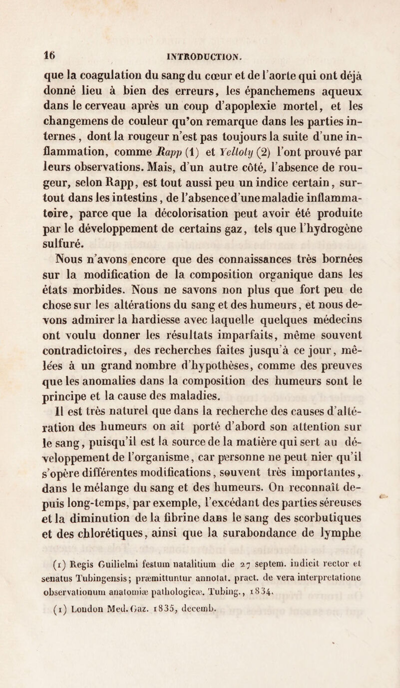 I 16 INTRODUCTION. que la coagulation du sang du cœur et de l’aorte qui ont déjà donné lieu à bien des erreurs, les épanchemens aqueux dans le cerveau après un coup d’apoplexie mortel, et les changemens de couleur qu’on remarque dans les parties in¬ ternes , dont la rougeur n’est pas toujours la suite d’une in¬ flammation, comme Rapp (1) et Yelloly (2) l’ont prouvé par leurs observations. Mais, d’un autre côté, l’absence de rou¬ geur, selon Rapp, est tout aussi peu un indice certain, sur¬ tout dans les intestins, de l’absence d’une maladie inflamma¬ toire , parce que la décolorisation peut avoir été produite par le développement de certains gaz, tels que l’hydrogène sulfuré. Nous n’avons encore que des connaissances très bornées sur la modification de la composition organique dans les états morbides. Nous ne savons non plus que fort peu de chose sur les altérations du sang et des humeurs, et nous de¬ vons admirer la hardiesse avec laquelle quelques médecins ont voulu donner les résultats imparfaits, même souvent contradictoires, des recherches faites jusqu’à ce jour, mê¬ lées à un grand nombre d’hypothèses, comme des preuves que les anomalies dans la composition des humeurs sont le principe et la cause des maladies. Il est très naturel que dans la recherche des causes d’alté¬ ration des humeurs on ait porté d’abord son attention sur le sang, puisqu’il est la source de la matière qui sert au dé¬ veloppement de l’organisme, car personne ne peut nier qu’il s’opère différentes modifications, souvent très importantes, dans le mélange du sang et des humeurs. On reconnaît de¬ puis long-temps, par exemple, l’excédant des parties séreuses et la diminution de la fibrine dans le sang des scorbutiques et des chlorétiques, ainsi que la surabondance de lymphe (i) Regis Guilielmi fesluin natalitium die 27 septem. indicit rector el senatus Tubingensis ; præmittuntur annolat. pract. de vera interpretatione observationum analomîæ palhologicæ. Tubing., 1834. (1) Loudon Med. Gaz. i835, decemb.