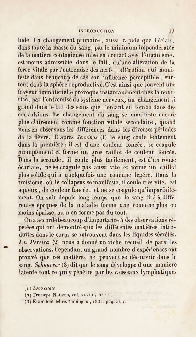 bide. Un changement primaire, aussi rapide que l’éclair, dans toute la masse du sang, par le minimum impondérable de la matière contagieuse mise en contact avec l’organisme, est moins admissible dans le fait, qu’une altération de la force vitale par l’entremise des nerfs , altération qui mani¬ feste dans beaucoup de cas son influence perceptible, sur¬ tout dans la sphère reproductive. C’est ainsi que souvent une frayeur immatérielle provoque instantanément chez la nour¬ rice, par l’entremise du système nerveux, un changement si grand dans le lait des seins que i’enfant en tombe dans des convulsions. Le changement du sang se manifeste encore plus clairement comme fonction vitale secondaire, quand nous en observons les différences dans les diverses périodes de la fièvre. D’après Jennings (1) le sang coule lentement dans la première; il est d’une couleur foncée, se coagule promptement et forme un gros caillot de couleur foncée. Dans la seconde, il coule plus facilement, est d’un rouge écarlate, ne se coagule pas aussi vite et forme un caillot plus solide qui a quelquefois une couenne légère. Dans la troisième, où le collapsus se manifeste, il coule très vite, est aqueux, de couleur foncée, et ne se coagule qu’imparfaite- ment. On sait depuis long-temps que le sang tiré à diffé¬ rentes époques de la maladie forme une couenne plus ou moins épaisse, ou n’en forme pas du tout. On a accordé beaucoup d’importance à des observations ré¬ pétées qui ont démontré-que les différentes matières intro¬ duites dans le corps se retrouvent dans les liquides sécrétés. Ion Pereira (2) nous a donné un riche recueil de pareilles observations. Cependant un grand nombre d’expériences ont prouvé que ces matières ne peuvent se découvrir dans le sang. Schnurrer (3) dit que le sang développe cl’une manière latente tout ce qui y pénètre par les vaisseaux lymphatiques vi) Loco cilato. (2) Frorieps Nolizen, vol. xlyiii , n° 14. (3) Krankheitslehre.Tubingen , i83t, pag.