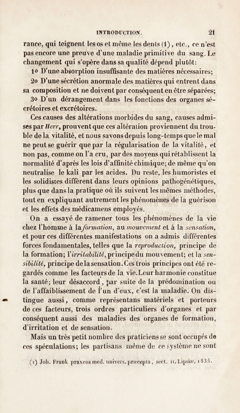 rance, qui teignent les os et même les dents (1), etc., ce n’est pas encore une preuve d’une maladie primitive du sang. Le changement qui s’opère dans sa qualité dépend plutôt: lo D’une absorption insuffisante des matières nécessaires; 2o D’une sécrétion anormale des matières qui entrent dans sa composition et ne doivent par conséquent en être séparées; 3o D’un dérangement dans les fonctions des organes sé¬ crétoires et excrétoires. Ces causes des altérations morbides du sang, causes admi¬ ses par Herr, prouvent que ces altération proviennent du trou¬ ble de la vitalité, et nous savons depuis long-temps que le mal ne peut se guérir que par la régularisation de la vitalité, et non pas, comme on l’a cru, par des moyens qui rétablissent la normalité d’après les lois d’affinité chimique; de même qu’on neutralise le kali par les acides. Du reste, les humoristes et les solidistes diffèrent dans leurs opinions pathogénétiques, plus que dans la pratique où ils suivent les mêmes méthodes, tout en expliquant autrement les phénomènes de la guérison et les effets des médicamens employés. On a essayé de ramener tous les phénomènes de la vie chez l’homme à laformation, au. mouvement et à la sensation, et pour ces différentes manifestations on a admis différentes forces fondamentales, telles que la reproduction, principe de la formation; l’irritabilité, principedu mouvement; et la sen¬ sibilité, principe de la sensation. Ces trois principes ont été re¬ gardés comme les facteurs de la vie. Leur harmonie constitue la santé; leur désaccord, par suite de la prédomination ou de l’affaiblissement de i’un d’eux, c’est la maladie. On dis¬ tingue aussi, comme représentai matériels et porteurs de ces facteurs, trois ordres particuliers d’organes et par conséquent aussi des maladies des organes de formation, d’irritation et de sensation. Mais un très petit nombre des praticiens se sont occupés de ces spéculations; les partisans même de ce système ne sont (i) Joh. Frank praxeos med. univers, præcepta, sert. ii. Lipsiæ, i835.