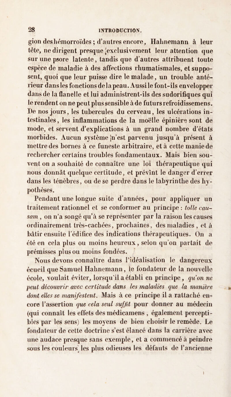 gion des hémorroïdes ; d’autres encore, Hahnemann à leur tête, ne dirigent presque -exclusivement leur attention que surunepsore latente, tandis que d’autres attribuent toute espèce de maladie à des affections rhumatismales, et suppo¬ sent, quoi que leur puisse dire le malade, un trouble anté¬ rieur dans les fonctions de lapeau. Aussi le font-ils envelopper dans de la flanelle et lui administrent-ils des sudorifiques qui le rendent on ne peut plus sensible à de futurs refroidissemens. De nos jours, les tubercules du cerveau, les ulcérations in¬ testinales , les inflammations de la moëlle épinière sont de mode, et servent d’explications à un grand nombre d’états morbides. Aucun système |n’est parvenu jusqu’à présent à mettre des bornes à ce funeste arbitraire, et à cette manie de rechercher certains troubles fondamentaux. Mais bien sou¬ vent on a souhaité de connaître une loi thérapeutique qui nous donnât quelque certitude , et prévînt le danger d’errer dans les ténèbres, ou de se perdre dans le labyrinthe des hy¬ pothèses. Pendant une longue suite d’années, pour appliquer un traitement rationnel et se conformer au principe : toile cau¬ sant , on n’a songé qu’à se représenter par la raison les causes ordinairement très-cachées, prochaines, des maladies , et à bâtir ensuite l’édifice des indications thérapeutiques. On a été en cela plus ou moins heureux, selon qu’on partait de prémisses plus ou moins fondées. Nous devons connaître dans l’idéalisation le dangereux écueil que Samuel Hahnemann, le fondateur de la nouvelle école, voulait éviter, lorsqu’il a établi en principe, quon ne peut découvrir avec certitude dans les maladies que la manière dont elles se manifestent. Mais à ce principe il a rattaché en¬ core l’assertion que cela seul suffit pour donner au médecin (qui connaît les effets des médicamens , également percepti¬ bles par les sens) les moyens de bien choisir le remède. Le fondateur de cette doctrine s’est élancé dans la carrière avec une audace presque sans exemple, et a commencé à peindre sous les couleurs) les plus odieuses les défauts de l’ancienne i