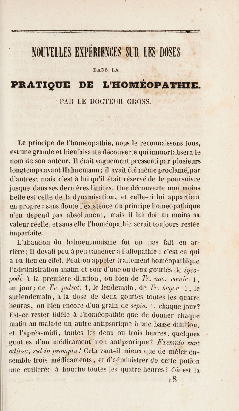 r DAPsS LA PRATIQUE DE L’HOMÉOPATHIE. PAR LE DOCTEUR GROSS. Le principe de l’homéopathie, nous le reconnaissons tous, est une grande et bienfaisante découverte qui immortalisera le nom de son auteur. Il était vaguement pressenti par plusieurs longtemps avant Hahnemann ; il avait été même proclamé'par d’autres; mais c’est à lui qu’il était réservé de le poursuivre jusque dans ses dernières limites. Une découverte non moins belle est celle de la dynamisation, et celle-ci lui appartient en propre : sans doute l’existence du principe homéopathique n’en dépend pas absolument, mais il lui doit au moins sa valeur réelle, et sans elle l’homéopathie serait toujours restée imparfaite. L’abandon du hahnemannisme fut un pas fait en ar¬ rière; il devait peu à peu ramener à l’allopathie : c’est ce qui a eu lieu en effet. Peut-on appeler traitement homéopathique l’administration matin et soir d’une ou deux gouttes de lyco- pode à la première dilution, ou bien de Tr. nue. vomie. 1, un jour; de Tr. puisât. 1, le lendemain; de Tr. bryon. 1, le surlendemain, à la dose de deux gouttes toutes les quatre heures, ou bien encore d’un grain de sépia. 1. chaque jour? Est-ce rester fidèle à l’homéopathie que de donner chaque matin au malade un autre anüpsorique à une basse dilution, et l’après-inidi, toutes les deux ou trois heures, quelques gouttes d’un médicament non antipsorique ? Exempta sunt odioso, sed in promptu ! Cela vaut-il mieux que de mêler en¬ semble trois médicaments, et d’administrer de cette potion une cuillerée à bouche toutes les quatre heures? Où est la 18