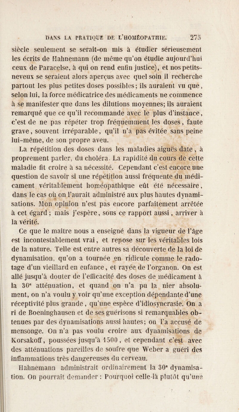 / BANS LA PRATIQUE DE L’HOMÉOPATHIE. 275 siècle seulement se serait-on mis à étudier sérieusement les écrits de Hahnemann (de même qu’on étudie aujourd’hui ceux de Paracelse, à qui on rend enfin justice), et nos petits- neveux se seraient alors aperçus avec quel soin il recherche partout les plus petites doses possibles; ils auraient vu que, selon lui, la force médicatrice des médicaments ne commence ♦ à se manifester que dans les dilutions moyennes; ils auraient remarqué que ce qu’il recommande avec le plus d’instance, c’est de ne pas répéter trop fréquemment les doses, faute grave, souvent irréparable, qu’il n’a pas évitée sans peine lui-même, de son propre aveu. La répétition des doses dans les maladies aiguës date, à proprement parler, du choléra. La rapidité du cours de cette maladie fit croirç à sa nécessité. Cependant c’est encore une question de savoir si une répétition aussi fréquente du médi¬ cament véritablement homéopathique eût été nécessaire, dans le cas où on l’aurait administré aux plus hautes dynami¬ sations. Mon opinion n’est pas encore parfaitement arrêtée à cet égard; mais j’espère, sous ce rapport aussi, arriver à la vérité. Ce que le maître nous a enseigné dans la vigueur de l’âge est incontestablement vrai, et repose sur les véritables lois de la nature. Telle est entre autres sa découverte de la loi de dynamisation, qu’on a tournée en ridicule comme le rado¬ tage d’un vieillard en enfance, et rayée de l’organon. On est allé jusqu’à douter de l’efficacité des doses de médicament à la 30e atténuation, et quand on n’a pu la nier absolu¬ ment, on n’a voulu y voir qu’une exception dépendante d’une réceptivité plus grande , qu’une espèce d’idiosyncrasie. On a ri de Boeninghausen et de ses guérisons si remarquables ob¬ tenues par des dynamisations aussi hautes; on l’a accusé de mensonge. On n’a pas voulu croire aux dynamisations de Korsakoff, poussées jusqu’à 1500, et cependant c’est avec des atténuations pareilles de soufre que Weber a guéri des inflammations très dangereuses du cerveau. Hahnemann administrait ordinairement la 30e dynamisa¬ tion, On pourrait demander : Pourquoi celle-là plutôt qu’une