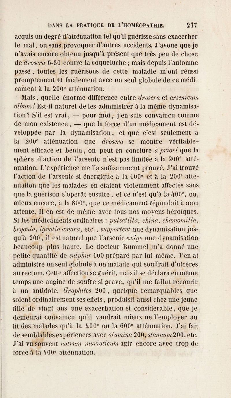 acquis un degré d’atténuation tel qu’il guérisse sans exacerber le mal, ou sans provoquer d’autres accidents. J’avoue que je n’avais encore obtenu jusqu’à présent que très peu de chose de drosera 6-30 contre la coqueluche ; mais depuis l’automne passé, toutes les guérisons de cette maladie m’ont réussi promptement et facilement avec un seul globule de ce médi¬ cament à la 200e atténuation. Mais, quelle énorme différence entre drosera et arsenicum album ! Est-il naturel de les administrer à la même dynamisa¬ tion? S’il est vrai, — pour moi, j’en suis convaincu comme de mon existence, — que la force d’un médicament est dé¬ veloppée par la dynamisation, et que c’est seulement à la 200e atténuation que drosera se montre véritable¬ ment efficace et bénin, on peut en conclure à priori que la sphère d’action de l’arsenic n’est pas limitée à la 200e atté¬ nuation. L’expérience me l’a suffisamment prouvé. J’ai trouvé l’action de l’arsenic si énergique à la 100e et à la 200e atté¬ nuation que les malades en étaient violemment affectés sans que la guérison s’opérât ensuite, et ce n’est qu’à la 400e, ou, mieux encore, à la 800e, que ce médicament répondait à mon attente. ïl en est de même avec tous nos moyens héroïques. Si les médicaments ordinaires : puisât ilia, china, chamomilla, bryonia, ignatid omar a, etc., supportent une dynamisation jus¬ qu’à 200, il est naturel que l’arsenic exige une dynamisation beaucoup plus haute. Le docteur Rummel m’a donné une petite quantité de sulphur 100 préparé par lui-même. J’en ai administré un seul globule à un malade qui souffrait d’ulcères au rectum. Cette affection se guérit, mais il se déclara en même temps une angine de soufre si grave, qu’il me fallut recourir à un antidote. Graphites 200, quelque remarquables que soient ordinairement ses effets, produisit aussi chez une jeune fille de vingt ans une exacerbation si considérable, que je demeurai convaincu qu’il vaudrait mieux ne l’employer au lit des malades qu’à la 400e ou la 600e atténuation. J’ai fait de semblables expériences avec alumina 200, stannum 200, etc. J’ai vu souvent natrum muriaticum agir encore avec trop de force à la 400e atténuation.