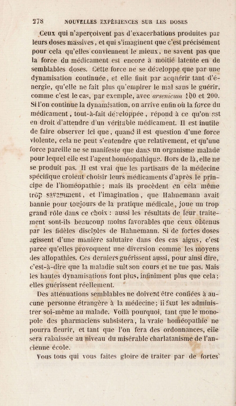 Ceux qui n’aperçoivent pas d’exacerbations produites par leurs doses massives, et qui s’imaginent que c’est précisément pour cela qu’elles conviennent le mieux, ne savent pas que la force du médicament est encore à moitié latente en de semblables doses. Cette force ne se développe que par une dynamisation continuée, et elle finit par acquérir tant d’é¬ nergie, qu’elle ne fait plus qu’empirer le mal sans le guérir, comme c’est le cas, par exemple, avec arsenicum IDO et 200. Si l’on continue la dynamisation, on arrive enfin où la force du médicament, îout-à-fait développée , répond à ce qu’on e.st en droit d’attendre d’un véritable médicament. Il est inutile de faire observer ici que, quand il est question d’une force violente, cela ne peut s’entendre que relativement, et qu’une force pareille ne se manifeste que dan5 un organisme malade pour lequel elle est l’agenthoméopathique. Hors de là, elle ne se produit pas. Il est vrai que les partisans de la médecine spécifique croient choisir leurs médicaments d’après le prin¬ cipe de l’homéopathie ; mais ils procèdent on cela même trop savamment, et l’imagination, que Hahnemann avait bannie pour toujours de la pratique médicale, joue un trop grand rôle dans ce choix : aussi les résultats de leur traite¬ ment sont-ils beaucoup moins favorables que ceux obtenus par les fidèles disciples de Hahnemann. Si de fortes doses agissent d’une manière salutaire dans des cas aigus, c’est parce qu’elles provoquent une diversion comme les moyens des allopathies. Ces derniers guérissent aussi, pour ainsi dire, c’est-à-dire que la maladie suit, son cours et ne tue pas. Mais les hautes dynamisations font plus, infiniment plus que cela; elles guérissent réellement. Des atténuations semblables ne doivent être confiées à au¬ cune personne étrangère à la médecine; il faut les adminis¬ trer soi-même au malade. Voilà pourquoi, tant que le mono¬ pole des pharmaciens subsistera, la vraie homéopathie ne pourra fleurir, et tant que l’on fera des ordonnances, eiie sera rabaissée au niveau du misérable charlatanisme de l’an¬ cienne école. Vous tous qui vous faites gloire de traiter par de fortes'
