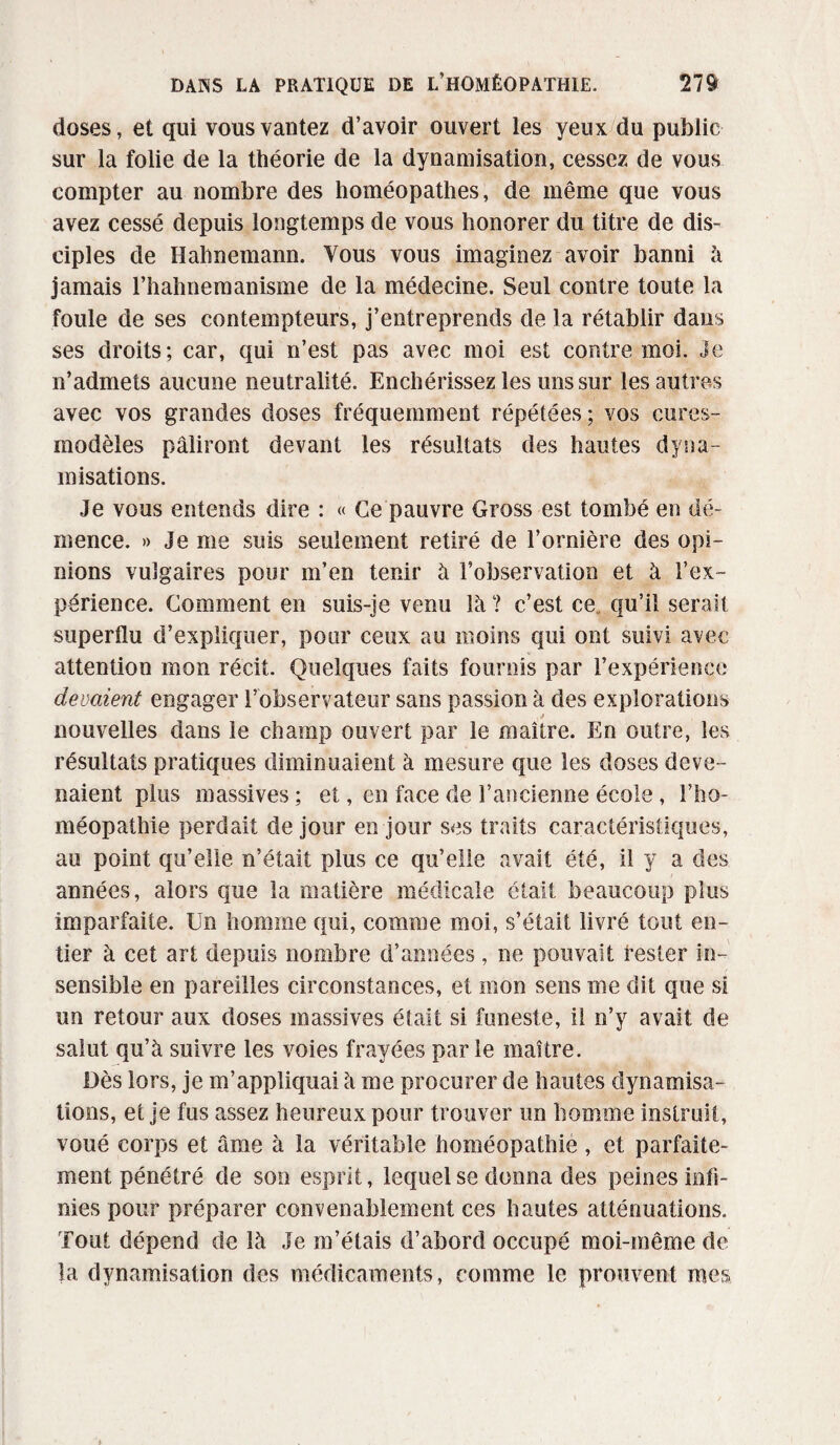 doses, et qui vous vantez d’avoir ouvert les yeux du public sur la folie de la théorie de la dynamisation, cessez de vous compter au nombre des homéopathes, de même que vous avez cessé depuis longtemps de vous honorer du titre de dis¬ ciples de Hahnemann. Vous vous imaginez avoir banni à jamais l’hahnemanisme de la médecine. Seul contre toute la foule de ses contempteurs, j’entreprends de la rétablir dans ses droits; car, qui n’est pas avec moi est contre moi. Je n’admets aucune neutralité. Enchérissez les uns sur les autres avec vos grandes doses fréquemment répétées; vos cures- modèles pâliront devant les résultats des hautes dyna¬ misations. Je vous entends dire : « Ce pauvre Gross est tombé en dé¬ mence. » Je me suis seulement retiré de l’ornière des opi¬ nions vulgaires pour m’en tenir à l’observation et à l’ex¬ périence. Comment en suis-je venu là? c’est ce. qu’il serait superflu d’expliquer, pour ceux au moins qui ont suivi avec attention mon récit. Quelques faits fournis par l’expérience devaient engager l’observateur sans passion à des explorations nouvelles dans le champ ouvert par le maître. En outre, les résultats pratiques diminuaient à mesure que les doses deve¬ naient plus massives ; et, en face de l’ancienne école, l’ho¬ méopathie perdait de jour en jour ses traits caractéristiques, au point qu’elle n’était plus ce qu’elle avait été, il y a des années, alors que la matière médicale était beaucoup plus imparfaite. Un homme qui, comme moi, s’était livré tout en¬ tier à cet art depuis nombre d’années, ne pouvait rester in¬ sensible en pareilles circonstances, et mon sens me dit que si un retour aux doses massives était si funeste, il n’y avait de salut qu’à suivre les voies frayées parle maître. Dès lors, je m’appliquai à me procurer de hautes dynamisa¬ tions, et je fus assez heureux pour trouver un homme instruit, voué corps et âme à la véritable homéopathié, et parfaite¬ ment pénétré de son esprit, lequel se donna des peines infi¬ nies pour préparer convenablement ces hautes atténuations. Tout dépend de là Je m’étais d’abord occupé moi-même de la dynamisation des médicaments, comme le prouvent mes
