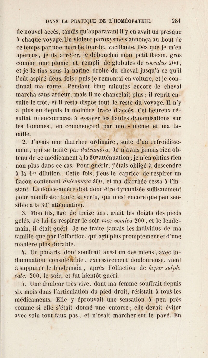 de nouvel accès, tandis qu’auparavant il y en avait un presque à chaque voyage.Un violent paroxysme s’annonça au bout de ce temps par une marche lourde, vacillante. Dès que je m’en aperçus, je fis arrêter, je débouchai mon petit flacon, gros comme une plume et rempli de globules de cocculus 200, et je le tins sous la narine droite du cheval jusqu’à ce qu’il l’eût aspiré deux fois; puis je remontai en voiture, et je con¬ tinuai ma route. Pendant cinq minutes encore le cheval marcha sans ardeur, mais il ne chancelait plus ; il reprit en¬ suite le trot, et il resta dispos tout le reste du voyage. Il n’y a plus eu depuis la moindre trace d’accès. Cet heureux ré¬ sultat m’encouragea à essayer les hautes dynamisations sur les hommes, en commençant par moi - même et ma fa¬ mille. 2. J’avais une diarrhée ordinaire, suite d’un refroidisse¬ ment, qui se traite par clulcamara. Je n’avais jamais rien ob¬ tenu de ce médicament à la 30eatténuation; je n’en obtins rien non plus dans ce cas. Pour guérir, j’étais obligé à descendre à la lre dilution. Cette fois, j’eus le caprice de respirer un flacon contenant dulcamara 200, et ma diarrhée cessa à l’in¬ stant. La douce-amère doit donc être dynamisée suffisamment pour manifester toute sa vertu, qui n’est encore que peu sen¬ sible à la 30e atténuation. 3. Mon fils, âgé de treize ans, avait les doigts des pieds gelés. Je lui fis respirer le soir nux vomica 200, et le lende¬ main, il était guéri. Je ne traite jamais les individus de ma famille que par l’olfaction, qui agit plus promptement et d’une manière plus durable. l\. Un panaris, dont souffrait aussi un des miens, avec in¬ flammation considérable , excessivement douloureuse, vient à suppurer le lendemain , après l’olfaction de hcpar sulph. cale. 200, le soir, et fut bientôt guéri. 5. Une douleur très vive, dont ma femme souffrait depuis six mois dans l’articulation du pied droit, résistait à tous les médicaments. Elle y éprouvait une sensation à peu près comme si elle s’était donné une entorse ; elle devait éviter avec soin tout faux pas, et n’osait marcher sur le pavé. En