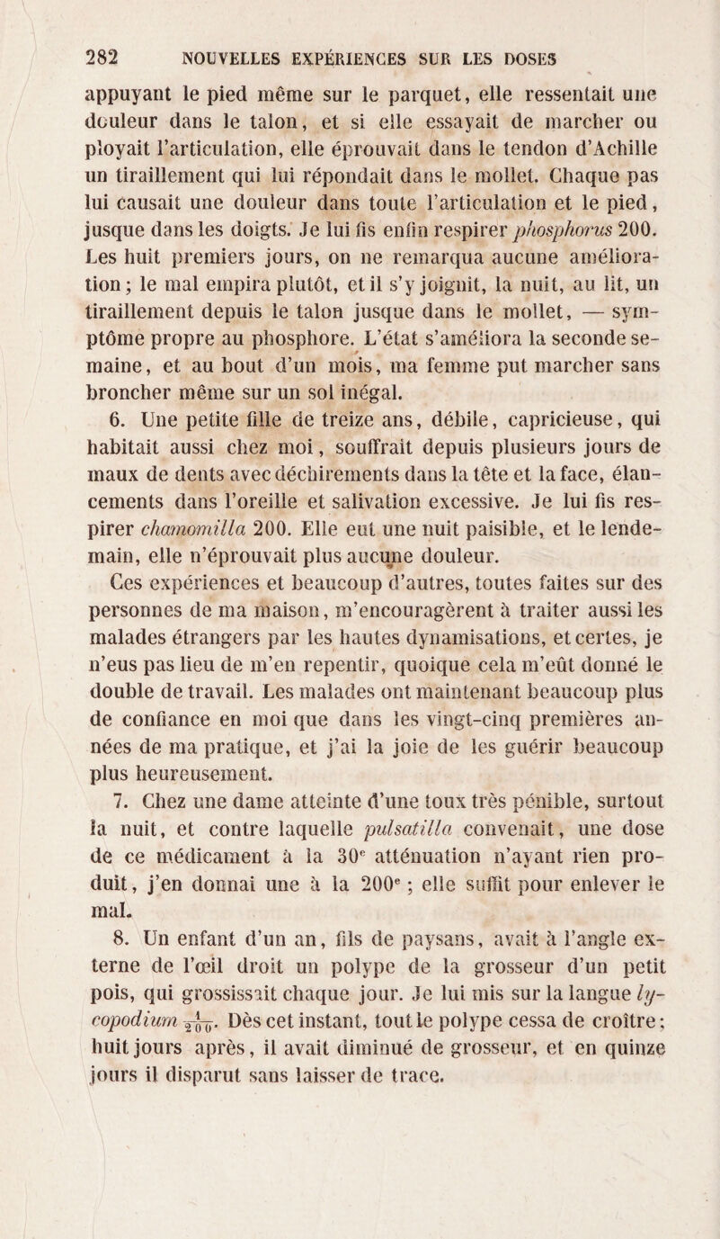 appuyant le pied même sur le parquet, elle ressentait une douleur dans le talon, et si elle essayait de marcher ou ployait l’articulation, elle éprouvait dans le tendon d’Achille un tiraillement qui lui répondait dans le mollet. Chaque pas lui causait une douleur dans toute l’articulation et le pied, jusque dans les doigts. Je lui fis enfin respirer phosphorus 200. Les huit premiers jours, on ne remarqua aucune améliora¬ tion; le mal empira plutôt, et il s’y joignit, la nuit, au lit, un tiraillement depuis le talon jusque dans le mollet, — sym¬ ptôme propre au phosphore. L’état s’améliora la seconde se- p maine, et au bout d’un mois, ma femme put marcher sans broncher même sur un sol inégal. 6. Une petite fille de treize ans, débile, capricieuse, qui habitait aussi chez moi, souffrait depuis plusieurs jours de maux de dents avec déchirements dans la tête et la face, élan¬ cements dans l’oreille et salivation excessive. Je lui fis res¬ pirer cliamomilla 200. Elle eut une nuit paisible, et le lende¬ main, elle n’éprouvait plus aucune douleur. Ces expériences et beaucoup d’autres, toutes faites sur des personnes de ma maison, m’encouragèrent à traiter aussi les malades étrangers par les hautes dynamisations, et certes, je n’eus pas lieu de m’en repentir, quoique cela m’eût donné le double de travail. Les malades ont maintenant beaucoup plus de confiance en moi que dans les vingt-cinq premières an¬ nées de ma pratique, et j’ai la joie de les guérir beaucoup plus heureusement. 7. Chez une dame atteinte d’une toux très pénible, surtout la nuit, et contre laquelle pulsatilla convenait, une dose de ce médicament à la 30e atténuation n’ayant rien pro¬ duit , j’en donnai une à la 200e ; elle suffit pour enlever le mal. 8. Un enfant d’un an, fils de paysans, avait à l’angle ex¬ terne de l’œil droit un polype de la grosseur d’un petit pois, qui grossissait chaque jour. Je lui mis sur la langue ly- copodium Dès cet instant, tout Le polype cessa de croître ; huit jours après, il avait diminué de grosseur, et en quinze jours il disparut sans laisser de trace.