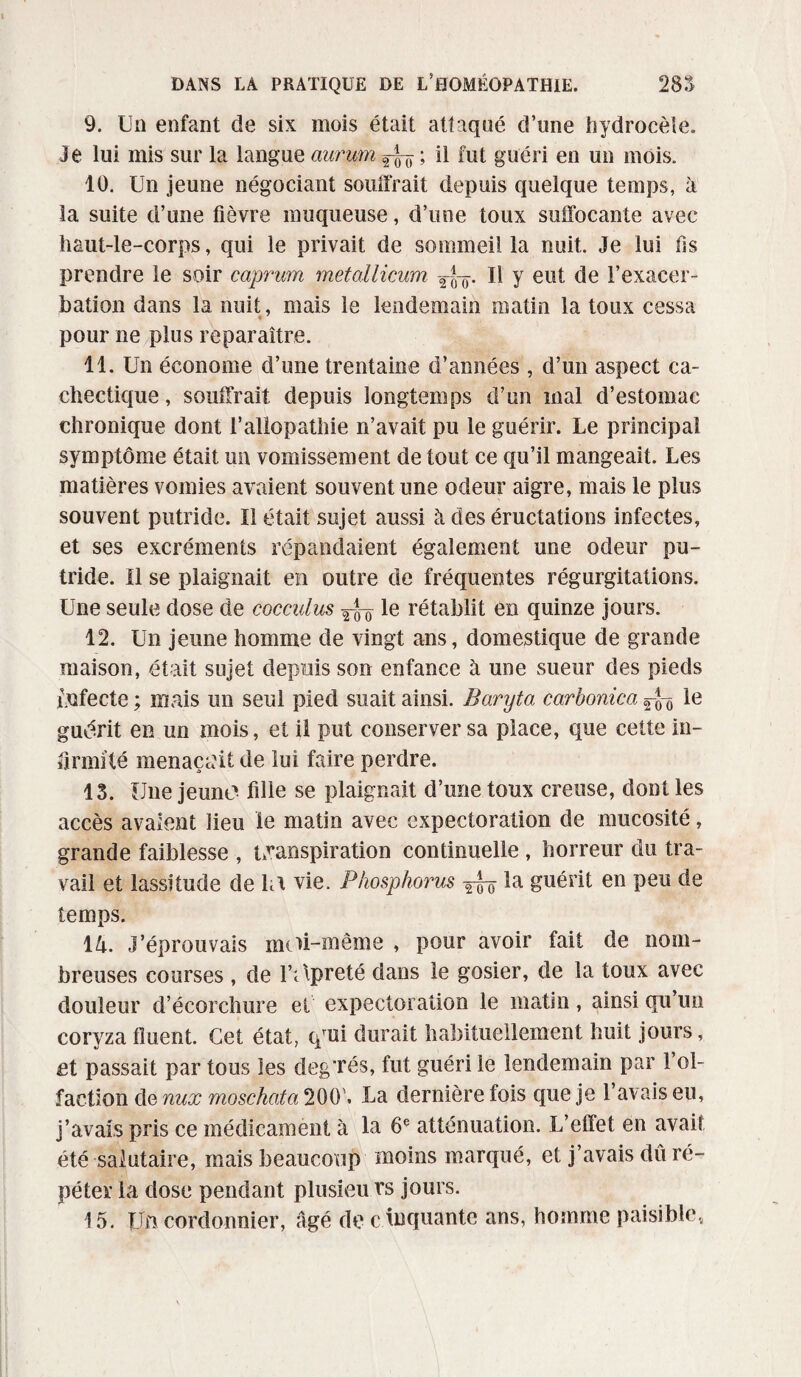 9. Un enfant de six mois était attaqué d’une hydrocèle» Je lui mis sur la langue aurum ^ ; il fut guéri en un mois. 10. Un jeune négociant souffrait depuis quelque temps, à la suite d’une fièvre muqueuse, d’une toux suffocante avec haut-le-corps, qui le privait de sommeilla nuit. Je lui lis prendre le soir caprum met&llicum Tf)ir. Il y eut de l’exacer¬ bation dans la nuit, mais le lendemain matin la toux cessa « pour ne plus reparaître. 11. Un économe d’une trentaine d’années , d’un aspect ca¬ chectique , souffrait depuis longtemps d’un mal d’estomac chronique dont l’allopathie n’avait pu le guérir. Le principal symptôme était un vomissement de tout ce qu’il mangeait. Les matières vomies avaient souvent une odeur aigre, mais le plus souvent putride. Il était sujet aussi à des éructations infectes, et ses excréments répandaient également une odeur pu¬ tride. Il se plaignait en outre de fréquentes régurgitations. Une seule dose de cocculus 2-JT le rétablit en quinze jours. 12. Un jeune homme de vingt ans, domestique de grande maison, était sujet depuis son enfance à une sueur des pieds infecte ; mais un seul pied suait ainsi. Baryta carbonica le guérit en un mois, et il put conserver sa place, que cette in¬ firmité menaçant de lui faire perdre. 13. Une jeune fille se plaignait d’une toux creuse, dont les accès avalent lieu le matin avec expectoration de mucosité, grande faiblesse , transpiration continuelle , horreur du tra¬ vail et lassitude de la vie. Phosphorus la guérit en peu de temps. 14. J’éprouvais moi-même , pour avoir fait de nom¬ breuses courses , de l’opreté dans le gosier, de la toux avec douleur d’écorchure et expectoration le matin, ainsi qu’un coryzafîuent. Cet état, qrui durait habituellement huit jours, et passait par tous les degTés, fut guéri le lendemain par l’ol¬ faction dquux moschata1^\ La dernière fois que je l’avais eu, j’avais pris ce médicament à la 6e atténuation. L’effet en avait été salutaire, mais beaucoup moins marqué, et j’avais dû ré¬ péter la dose pendant plusieu vs jours. 15. Un cordonnier, âgé de c toquante ans, homme paisible,