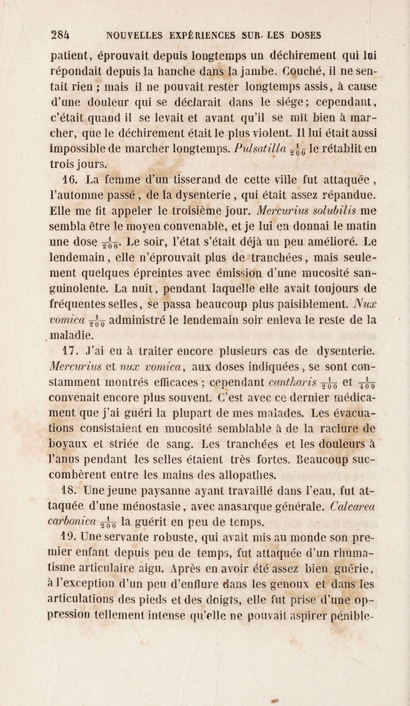 patient, éprouvait depuis longtemps un déchirement qui lai répondait depuis la hanche dans la jambe. Couché, il ne sen¬ tait rien ; mais il ne pouvait rester longtemps assis, à cause d’une douleur qui se déclarait dans le siège; cependant, c’était quand il se levait et avant qu’il se mît bien à mar¬ cher, que le déchirement était le plus violent. Il lui était aussi impossible de marcher longtemps. Pulsatilla 2 J le rétablit en trois jours. 16. La femme d’un tisserand de cette ville fut attaquée , l’automne passé , de la dysenterie , qui était assez répandue. Elle me fit appeler le troisième jour. Mercurius solubilis me sembla être le moyen convenable, et je lui en donnai le matin une dose Le so^r» l’état s’était déjà un peu amélioré. Le lendemain, elle n’éprouvait plus de tranchées, mais seule¬ ment quelques épreintes avec émission d’une mucosité san¬ guinolente. La nuit, pendant laquelle elle avait toujours de fréquentes selles, se passa beaucoup plus paisiblement. Nux vomica administré le lendemain soir enleva le reste de la maladie. 17. J’ai eu à traiter encore plusieurs cas de dysenterie. Mercurius et nux vomica, aux doses indiquées , se sont con¬ stamment montrés efficaces ; cependant cantharis et tfo convenait encore plus souvent. C’est avec ce dernier médica¬ ment que j’ai guéri la plupart de mes malades. Les évacua¬ tions consistaient en mucosité semblable à de la raclure de boyaux et striée de sang. Les tranchées et les douleurs à l’anus pendant les selles étaient très fortes. Beaucoup suc¬ combèrent entre les mains des allopathes. 18. Une jeune paysanne ayant travaillé dans l’eau, fut at¬ taquée d’une ménostasie, avec anasarque générale. Calcarea carbonica ^ la guérit en peu de temps. 19. Une servante robuste, qui avait mis au monde son pre¬ mier enfant depuis peu de temps, fut attaquée d’un rhuma¬ tisme articulaire aigu. Après en avoir été assez bien guérie, à l’exception d’un peu d’enflure dans les genoux et dans les articulations des pieds et des doigts, elle fut prise d’une op¬ pression tellement intense qu’elle ne pouvait aspirer pénible-