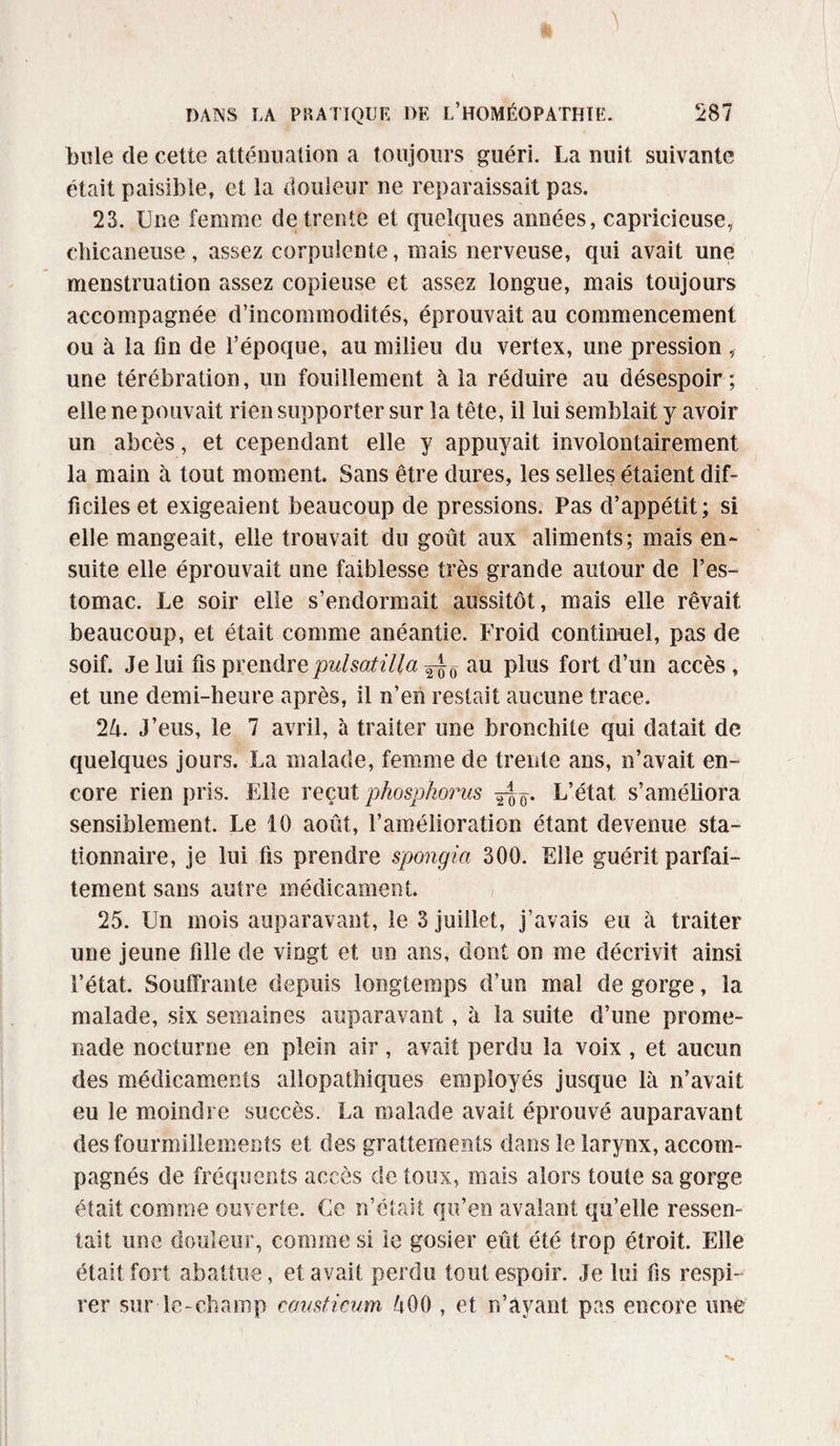 bule de cette atténuation a toujours guéri. La nuit suivante était paisible, et la douleur ne reparaissait pas. 23. Une femme de trente et quelques années, capricieuse, chicaneuse, assez corpulente, mais nerveuse, qui avait une menstruation assez copieuse et assez longue, mais toujours accompagnée d’incommodités, éprouvait au commencement ou à la fin de l’époque, au milieu du vertex, une pression , une térébration, un fouillement à la réduire au désespoir; elle ne pouvait rien supporter sur la tête, il lui semblait y avoir un abcès, et cependant elle y appuyait involontairement la main à tout moment. Sans être dures, les selles étaient dif¬ ficiles et exigeaient beaucoup de pressions. Pas d’appétit; si elle mangeait, elle trouvait du goût aux aliments; mais en¬ suite elle éprouvait une faiblesse très grande autour de l’es¬ tomac. Le soir elle s’endormait aussitôt, mais elle rêvait beaucoup, et était comme anéantie. Froid continuel, pas de soif. Je lui fis prendre pulsatilla ^ au plus fort d’un accès, et une demi-heure après, il n’en restait aucune trace. 2û. J’eus, le 7 avril, à traiter une bronchite qui datait de quelques jours. La malade, femme de trente ans, n’avait en¬ core rien pris. Elle reçut phosphorus L’état s’améliora sensiblement. Le 10 août, l’amélioration étant devenue sta¬ tionnaire, je lui fis prendre spongia 300. Elle guérit parfai¬ tement sans autre médicament. 25. Un mois auparavant, le 3 juillet, j’avais eu à traiter une jeune fille de vingt et un ans, dont on me décrivit ainsi l’état. Souffrante depuis longtemps d’un mal de gorge, la malade, six semaines auparavant, à la suite d’une prome¬ nade nocturne en plein air, avait perdu la voix , et aucun des médicaments allopathiques employés jusque là n’avait eu le moindre succès. La malade avait éprouvé auparavant des fourmillements et des grattements dans le larynx, accom¬ pagnés de fréquents accès de toux, mais alors toute sa gorge était comme ouverte. Ce n’était qu’en avalant qu’elle ressen¬ tait une douleur, comme si le gosier eût été trop étroit. Elle était fort abattue, et avait perdu tout espoir. Je lui fis respi¬ rer sur-le-champ co.mt.icum ûOO , et n’ayant pas encore une