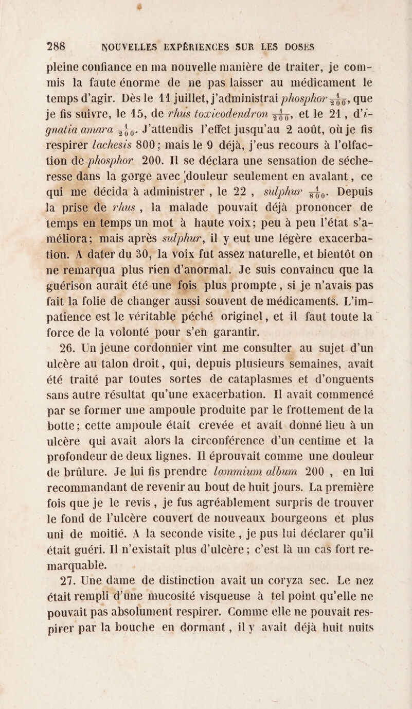 pleine confiance en ma nouvelle manière de traiter, je com¬ mis la faute énorme de ne pas laisser au médicament le temps d’agir. Dès le 11 juillet, j’administrai phosphor que je fis suivre, le 15, de rhus toxicodendron et le 21, d’«- gnatia omara J’attendis l’effet jusqu’au 2 août, où je fis respirer lachesis 800: mais le 9 déjà, j’eus recours à l’olfac¬ tion de phosphor 200. Il se déclara une sensation de séche¬ resse dans la gorge avec [douleur seulement en avalant, ce qui me décida à administrer , le 22 , sulphur ^0. Depuis la prise de rhus , la malade pouvait déjà prononcer de temps en temps un mot à haute voix; peu à peu l’état s’a¬ méliora; mais après sulphur, il y eut une légère exacerba¬ tion. A dater du 30, la voix fut assez naturelle, et bientôt on ne remarqua plus rien d’anormal. Je suis convaincu que la guérison aurait été une fois plus prompte, si je n’avais pas fait la folie de changer aussi souvent de médicaments. L’im¬ patience est le véritable péché originel, et il faut toute la force de la volonté pour s’en garantir. 26. Un jeune cordonnier vint me consulter au sujet d’un ulcère au talon droit, qui, depuis plusieurs semaines, avait été traité par toutes sortes de cataplasmes et d’onguents sans autre résultat qu’une exacerbation. Il avait commencé par se former une ampoule produite par le frottement de la botte ; cette ampoule était crevée et avait donné lieu à un ulcère qui avait alors la circonférence d’un centime et la profondeur de deux lignes. Il éprouvait comme une douleur de brûlure. Je lui fis prendre lammium album 200 , en lui recommandant de revenir au bout de huit jours. La première fois que je le revis , je fus agréablement surpris de trouver le fond de l’ulcère couvert de nouveaux bourgeons et plus uni de moitié. A la seconde visite , je pus lui déclarer qu’il était guéri. Il n’existait plus d’ulcère ; c’est là un cas fort re¬ marquable. 27. Une dame de distinction avait un coryza sec. Le nez était rempli d’une mucosité visqueuse à tel point qu’elle ne pouvait pas absolument respirer. Comme elle ne pouvait res¬ pirer par la bouche en dormant, il y avait déjà huit nuits
