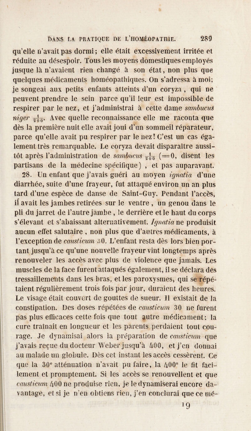 qu'elle n’avait pas dormi ; elle était excessivement irritée et réduite au désespoir. Tous les moyens domestiques employés jusque là n’avaient rien changé à son état, non plus que quelques médicaments homéopathiques. On s’adressa à moi; je songeai aux petits enfants atteints d’un coryza , qui ne peuvent prendre le sein parce qu’il leur est impossible de respirer par le nez, et j’administrai à cette dame sambucus niger Avec quelle reconnaissance elle me raconta que dès la première nuit elle avait joui d’un sommeil réparateur, parce qu’elle avait pu respirer par le nez ! C’est un cas éga¬ lement très remarquable. Le coryza devait disparaître aussi¬ tôt après l’administration de sarnbucus (=0, disent les partisans de la médecine spécifique) , et pas auparavant. 28. Un enfant que j’avais guéri au moyen igncitia d’une diarrhée, suite d’une frayeur, fut attaqué environ un an plus tard d’une espèce de danse de Saint-Guy. Pendant l’accès, if avait les jambes retirées sur le ventre , un genou dans le pli du jarret de l’autre jambe , îe derrière et le haut du corps s’élevant et s’abaissant alternativement. Ignatia ne produisit aucun effet salutaire , non plus que d’autres médicaments, à l’exception de causticum 50. L’enfant resta dès lors bien por¬ tant jusqu’à ce qu’une nouvelle frayeur vint longtemps après renouveler les accès avec plus de violence que jamais. Les muscles de la face furent attaqués également, il se déclara des tressaillements dans les bras, et les paroxysmes, qui se répé¬ taient régulièrement trois fois par jour, duraient des heures. Le visage était couvert de gouttes de sueur. Il existait de la constipation. Des doses répétées de causticum 30 ne furent pas plus efficaces cette fois que tout autre médicament; la cure traînait en longueur et les parents perdaient tout cou¬ rage. Je dynamisai alors la préparation de causticum que j’avais reçue du docteur Weber jusqu’à 400, et j’en donnai au malade un globule. Dès cet instant les accès cessèrent. Ce que la 30e atténuation n’avait pu faire, la 400e le fit faci¬ lement et promptement. Si les accès se renouvellent et que causticum 400 ne produise rien, je le dynamiserai encore da¬ vantage, et si je n’en obtiens rien, j’en conclurai que ce mé~ 19