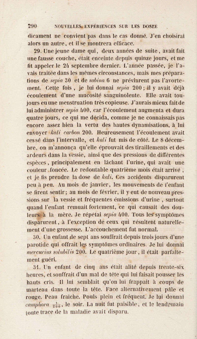 dicament ne convient pas dans le cas donné. J’en choisirai alors un autre, et il se montrera efficace. 29. Une jeune dame qui, deux années de suite, avait fait une fausse couche, était enceinte depuis quinze jours, et me lit appeler le 2 A septembre dernier. L’année passée, je l’a¬ vais traitée dans les mêmes circonstances, mais mes prépara¬ tions de sepia 30 et de sabina 6 ne prévinrent pas l’avorte¬ ment. Cette fois , je lui donnai sepia 200 ; il y avait déjà écoulement d’une mucosité sanguinolente. Elle avait tou¬ jours eu une menstruation très copieuse. J’aurais mieux fait de lui administrer sepia A00, car l’écoulement augmenta et dura quatre jours, ce qui me décida, comme je ne connaissais pas encore assez bien la vertu des hautes dynamisations, à lui envoyer kali carbon 200. Heureusement l’écoulement avait cessé dans l’intervalle, et kali fut mis de côté. Le 8 décem¬ bre, on m’annonça qu’elle éprouvait des tiraillements et des ardeurs dans la vessie, ainsi que des pressions de différentes espèces, principalement en lâchant l’urine, qui avait une couleur .foncée. Le redoutable quatrième mois était arrivé , et je lis prendre la dose de kali. Ces accidents disparurent peu à peu. Au mois de janvier, les mouvements de l’enfant se firent sentir; au mois de février, il y eut de nouveau pres¬ sions sur la vessie et fréquentes émissions d’urine , surtout quand l’enfant remuait fortement, ce qui causait des dou¬ leurs à la mère. Je répétai sepia A00. Tous les symptômes disparurent, à l’exception de ceux qui résultent naturelle¬ ment d’une grossesse. L’accouchement fut normal. 30. Un enfant de sept ans souffrait depuis trois jours d’une parotide qui offrait lqs symptômes ordinaires. Je lui donnai mercurius solubilis 200. Le quatrième jour, il était parfaite¬ ment guéri. 31. Un enfant de cinq ans était alité depuis trente-six heures, et souffrait d’un mal de tête qui lui faisait pousser les hauts cris, il lui semblait qu’on lui frappait à coups de marteau dans toute la tête. Face alternativement pâle et rouge. Peau fraîche. Pouls plein et fréquent. Je lui donnai camphora *e s0^r- La nuit fut paisible, et le lendemain toute trace de la maladie avait disparu.