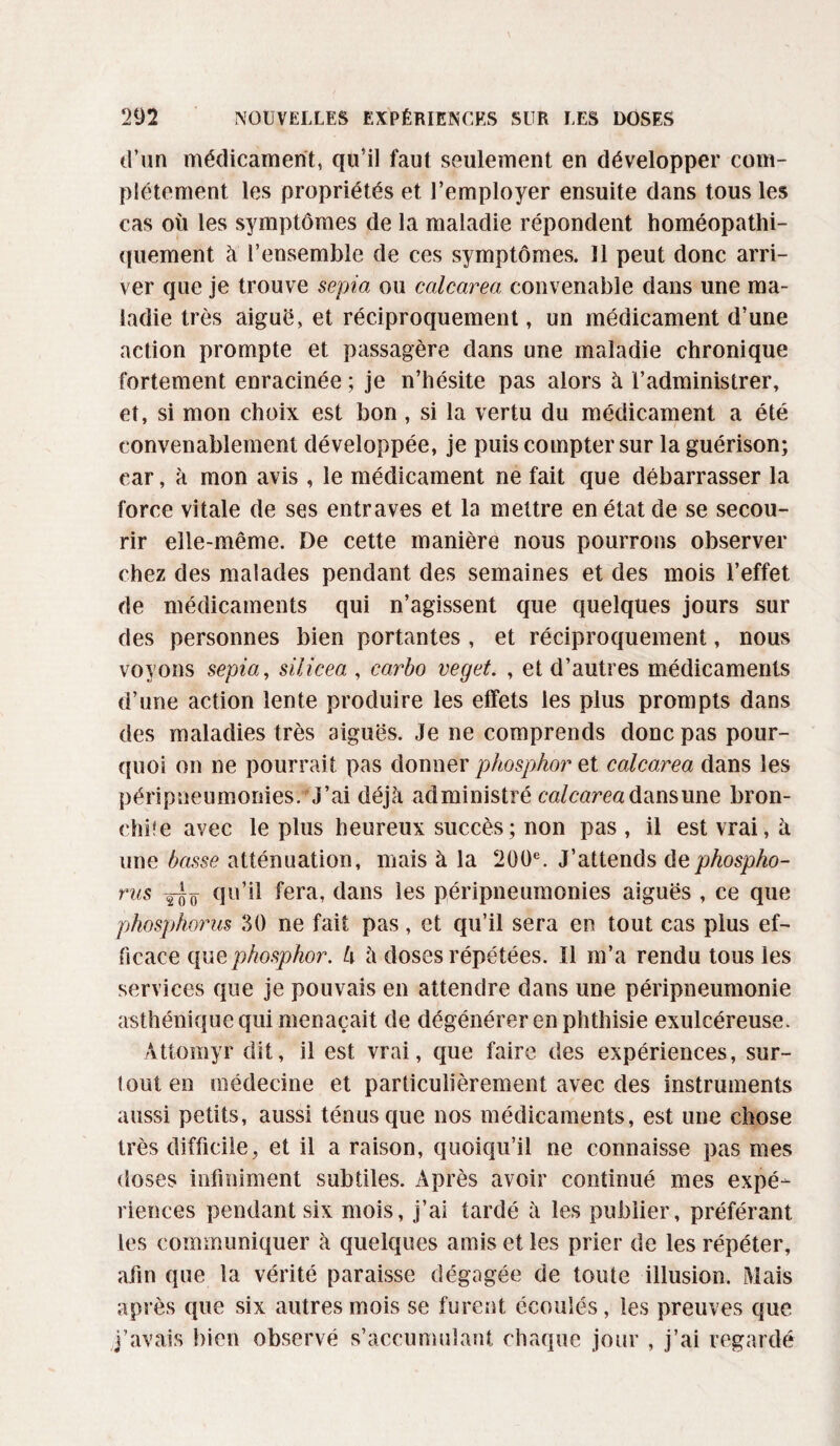 d’un médicament, qu’il faut seulement en développer com¬ plètement les propriétés et l’employer ensuite dans tous les cas où les symptômes de la maladie répondent homéopathi¬ quement à l’ensemble de ces symptômes. Il peut donc arri¬ ver que je trouve sepia ou calcarea convenable dans une ma¬ ladie très aiguë, et réciproquement, un médicament d’une action prompte et passagère dans une maladie chronique fortement enracinée ; je n’hésite pas alors à l’administrer, et, si mon choix est bon, si la vertu du médicament a été convenablement développée, je puis compter sur la guérison; car, à mon avis , le médicament ne fait que débarrasser la force vitale de ses entraves et la mettre en état de se secou¬ rir elle-même. De cette manière nous pourrons observer chez des malades pendant des semaines et des mois l’effet de médicaments qui n’agissent que quelques jours sur des personnes bien portantes , et réciproquement, nous voyons sepia, siiicea , carbo veget. , et d’autres médicaments d’une action lente produire les effets les plus prompts dans des maladies très aiguës. Je ne comprends donc pas pour¬ quoi on ne pourrait pas donner phosphor et calcarea dans les péripneumonies/J’ai déjà administré calcareadansune bron¬ chite avec le plus heureux succès ; non pas, il est vrai, à une basse atténuation, mais à la 200e. J’attends ùephospho- rus yJô 9°’il fera, dans les péripneumonies aiguës , ce que phosphorus 30 ne fait pas, et qu’il sera en tout cas plus ef¬ ficace que phosphor. U à doses répétées. Il m’a rendu tous les services que je pouvais en attendre dans une péripneumonie asthénique qui menaçait de dégénérer en phthisie exulcéreuse. Attomyr dit, il est vrai, que faire des expériences, sur¬ tout en médecine et particulièrement avec des instruments aussi petits, aussi ténus que nos médicaments, est une chose très difficile, et il a raison, quoiqu’il ne connaisse pas mes doses infiniment subtiles. Après avoir continué mes expé¬ riences pendant six mois, j’ai tardé à les publier, préférant les communiquer à quelques amis et les prier de les répéter, afin que la vérité paraisse dégagée de toute illusion. Mais après que six autres mois se furent écoulés, les preuves que j’avais bien observé s’accumulant chaque jour , j’ai regardé