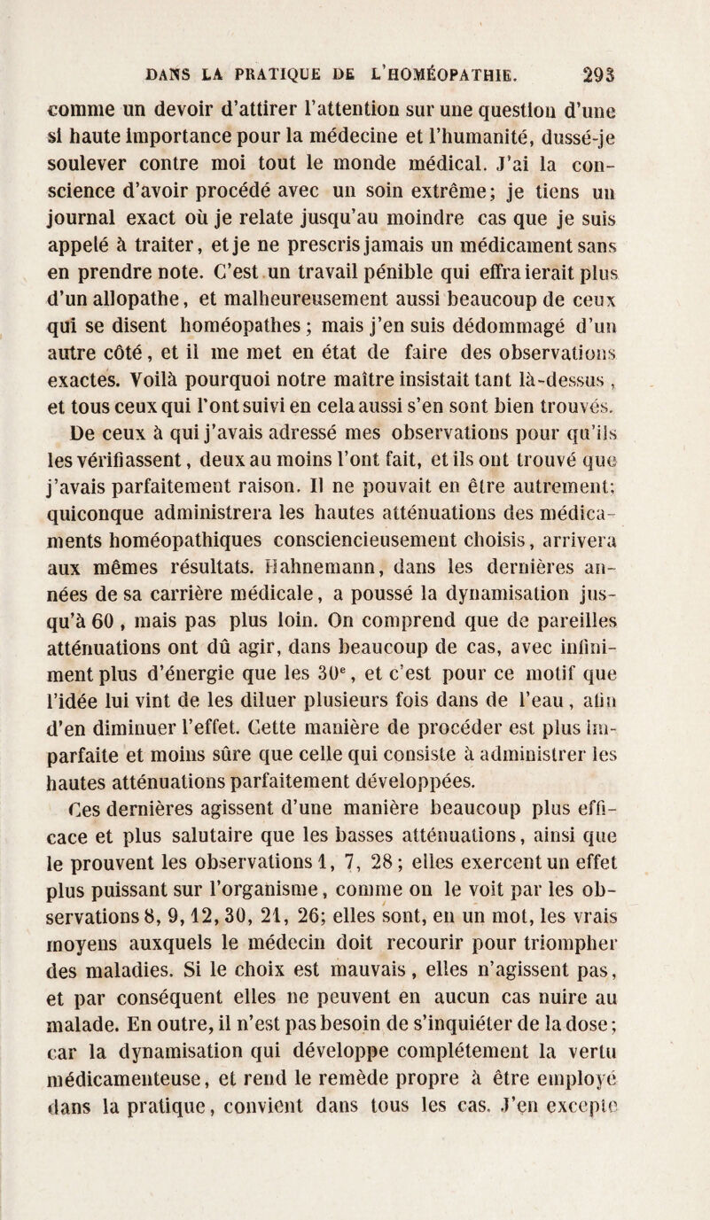 comme un devoir d’attirer l’attention sur une question d’une si haute importance pour la médecine et l’humanité, dussé-je soulever contre moi tout le monde médical. J’ai la con¬ science d’avoir procédé avec un soin extrême; je tiens un journal exact où je relate jusqu’au moindre cas que je suis appelé à traiter, et je ne prescris jamais un médicament sans en prendre note. C’est un travail pénible qui effraierait plus d’un allopathe, et malheureusement aussi beaucoup de ceux qui se disent homéopathes; mais j’ensuis dédommagé d’un autre côté, et il me met en état de faire des observations exactes. Voilà pourquoi notre maître insistait tant là-dessus, et tous ceux qui l’ont suivi en cela aussi s’en sont bien trouvés. De ceux à qui j’avais adressé mes observations pour qu’ils les vérifiassent, deux au moins l’ont fait, et ils ont trouvé que j’avais parfaitement raison. Il ne pouvait en être autrement; quiconque administrera les hautes atténuations des médica¬ ments homéopathiques consciencieusement choisis, arrivera aux mêmes résultats. Hahnemann, dans les dernières an¬ nées de sa carrière médicale, a poussé la dynamisation jus¬ qu’à 60, mais pas plus loin. On comprend que de pareilles atténuations ont dû agir, dans beaucoup de cas, avec infini¬ ment plus d’énergie que les 30e, et c’est pour ce motif que l’idée lui vint de les diluer plusieurs fois dans de l’eau, alla d’en diminuer l’effet. Cette manière de procéder est plus im¬ parfaite et moins sûre que celle qui consiste à administrer les hautes atténuations parfaitement développées. Ces dernières agissent d’une manière beaucoup plus effi¬ cace et plus salutaire que les basses atténuations, ainsi que le prouvent les observations 1, 7, 28; elles exercent un effet plus puissant sur l’organisme, comme on le voit par les ob¬ servations 8, 9,12,30, 21, 26; elles sont, en un mot, les vrais moyens auxquels le médecin doit recourir pour triompher des maladies. Si le choix est mauvais, elles n’agissent pas, et par conséquent elles ne peuvent en aucun cas nuire au malade. En outre, il n’est pas besoin de s’inquiéter de la dose ; car la dynamisation qui développe complètement la vertu médicamenteuse, et rend le remède propre à être employé dans la pratique, convient dans tous les cas. J’en excepte