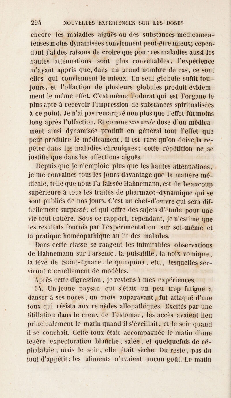 encore les maladies aiguës où des substances médicamen¬ teuses moins dynamisées conviennent peut-être mieux; cepen¬ dant j’ai des raisons de croire que pour ces maladies aussi les hautes atténuations sont plus convenables, l’expérience m’ayant appris que, dans un grand nombre de cas, ce sont elles qui conviennent le mieux. Un seul globule suffit tou¬ jours, et l’olfaction de plusieurs globules produit évidem¬ ment le même effet. C’est même l’odorat qui est l’organe le plus apte à recevoir l’impression de substances spiritualisées à ce point. Je n’ai pas remarqué non plus que l’effet fût moins long après l’olfaction. Et comme une seule dose d’un médica¬ ment ainsi dynamisée produit en général tout l’effet que peut produire le médicament, il est rare qu’on doive la ré¬ péter dans les maladies chroniques; cette répétition ne se justifie que dans les affections aiguës. Depuis que je n’emploie plus que les hautes atténuations, je me convaincs tous les jours davantage que la matière mé¬ dicale, telle que nous l’a laissée Hahnemann,est de beaucoup supérieure à tous les traités de pharmaco-dynamique qui se sont publiés de nos jours. C’est un chef-d’œuvre qui sera dif¬ ficilement surpassé, et qui offre des sujets d’étude pour une vie tout entière. Sous ce rapport, cependant, je n’estime que les résultats fournis par l’expérimentation sur soi-même et la pratique homéopathique au lit des malades. Dans cette classe se rangent les inimitables observations de Hahnemann sur l’arsenic, la pulsatille, la noix vomique , la fève de Saint-Ignace , le quinquina , etc., lesquelles ser¬ viront éternellement de modèles. Après cette digression , je reviens à mes expériences. ok. Un jeune paysan qui s’était un peu trop fatigué h danser à ses noces , un mois auparavant, fut attaqué d’une toux qui résista aux remèdes allopathiques. Excités par une titillation dans le creux de l’estomac, les accès avaient lieu principalement le matin quand il s’éveillait, et le soir quand il se couchait. Cette toux était accompagnée le matin d’une légère expectoration blanche , salée, et quelquefois de cé¬ phalalgie ; mais le soir, elle était sèche. Du reste , pas du tout d’appétit; les aliments n’avaient aucun goût. Le malin