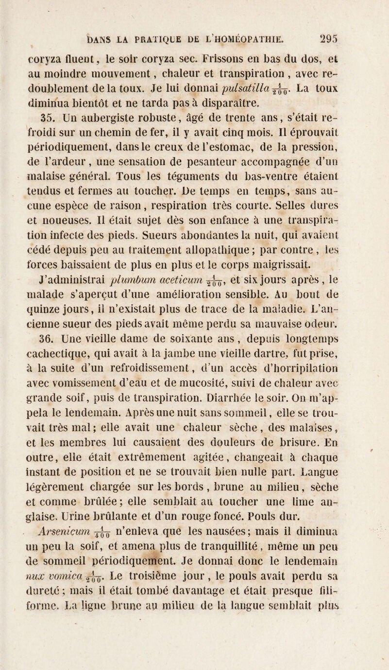 coryza fluent, le soir coryza sec. Frissons en bas du dos, et au moindre mouvement, chaleur et transpiration , avec re¬ doublement de la toux. Je lui donnai pulsatilla^. La toux diminua bientôt et ne tarda pas à disparaître. 35. Un aubergiste robuste, âgé de trente ans, s’était re¬ froidi sur un chemin de fer, il y avait cinq mois. Il éprouvait périodiquement, dans le creux de l’estomac, de la pression, de l’ardeur, une sensation de pesanteur accompagnée d’un malaise général. Tous les téguments du bas-ventre étaient tendus et fermes au toucher. De temps en temps, sans au¬ cune espèce de raison, respiration très courte. Selles dures et noueuses. Il était sujet dès son enfance à une transpira¬ tion infecte des pieds. Sueurs abondantes la nuit, qui avaient cédé depuis peu au traitement allopathique ; par contre , les forces baissaient de plus en plus et le corps maigrissait. J’administrai plumbum aceticum et six jours après , le malade s’aperçut d’une amélioration sensible. Au bout de quinze jours, il n’existait plus de trace de la maladie. L’an¬ cienne sueur des pieds avait même perdu sa mauvaise odeur. 36. Une vieille dame de soixante ans, depuis longtemps cachectique, qui avait à la jambe une vieille dartre, fut prise, à la suite d’un refroidissement, d’un accès d’horripilation avec vomissement d’eau et de mucosité, suivi de chaleur avec grande soif, puis de transpiration. Diarrhée le soir. On m’ap¬ pela le lendemain. Après une nuit sans sommeil, elle se trou¬ vait très mal ; elle avait une chaleur sèche , des malaises „ et les membres lui causaient des douleurs de brisure. En outre, elle était extrêmement agitée, changeait à chaque instant de position et ne se trouvait bien nulle part. Langue légèrement chargée sur les bords , brune au milieu, sèche et comme brûlée ; elle semblait au toucher une lime an¬ glaise, Urine brûlante et d’un rouge foncé. Pouls dur. Arsenicum jL_ n’enleva que les nausées ; mais il diminua un peu la soif, et amena plus de tranquillité, même un peu de sommeil périodiquement. Je donnai donc le lendemain nux vomica Le troisième jour, le pouls avait perdu sa dureté ; mais il était tombé davantage et était presque fili¬ forme. La ligne brune au milieu de la langue semblait plus