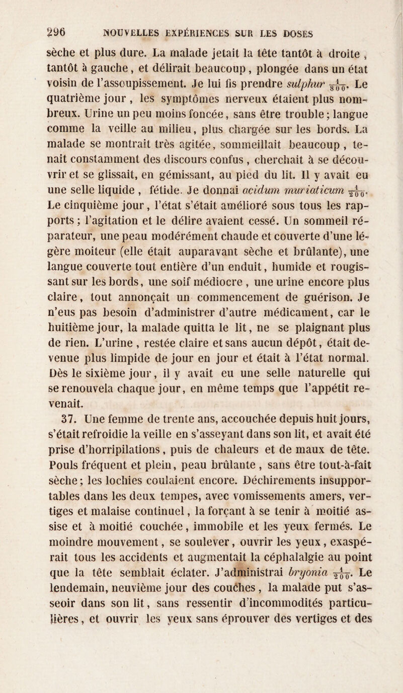 sèche et plus dure. La malade jetait la tête tantôt à droite , tantôt à gauche, et délirait beaucoup, plongée dans un état voisin de l’assoupissement. Je lui fis prendre sulphur FJF, Le quatrième jour , les symptômes nerveux étaient plus nom¬ breux. Urine un peu moins foncée, sans être trouble ; langue comme la veille au milieu, plus chargée sur les bords. La malade se montrait très agitée, sommeillait beaucoup , te¬ nait constamment des discours confus , cherchait à se décou¬ vrir et se glissait, en gémissant, au pied du lit. Il y avait eu une selle liquide , fétide. Je donnai ocÀdum muriaticum Le cinquième jour, l’état s’était amélioré sous tous les rap¬ ports ; l’agitation et le délire avaient cessé. Un sommeil ré¬ parateur, une peau modérément chaude et couverte d’une lé¬ gère moiteur (elle était auparavant sèche et brûlante), une langue couverte tout entière d’un enduit, humide et rougis¬ sant sur les bords, une soif médiocre , une urine encore plus claire, tout annonçait un commencement de guérison. Je n’eus pas besoin d’administrer d’autre médicament, car le huitième jour, la malade quitta le lit, ne se plaignant plus de rien. L’urine , restée claire et sans aucun dépôt, était de¬ venue plus limpide de jour en jour et était à l’état normal. Dès le sixième jour, il y avait eu une selle naturelle qui se renouvela chaque jour, en même temps que l’appétit re¬ venait. 37. Une femme de trente ans, accouchée depuis huit jours, s’était refroidie la veille en s’asseyant dans son lit, et avait été prise d’horripilations, puis de chaleurs et de maux de tête. Pouls fréquent et plein, peau brûlante , sans être tout-à-fait sèche ; les lochies coulaient encore. Déchirements insuppor¬ tables dans les deux tempes, avec vomissements amers, ver¬ tiges et malaise continuel, la forçant à se tenir à moitié as¬ sise et à moitié couchée, immobile et les yeux fermés. Le moindre mouvement, se soulever, ouvrir les yeux, exaspé¬ rait tous les accidents et augmentait la céphalalgie au point que la tête semblait éclater. J’administrai bryonict Le lendemain, neuvième jour des couéhes, la malade put s’as¬ seoir dans son lit, sans ressentir d’incommodités particu¬ lières , et ouvrir les yeux sans éprouver des vertiges et des