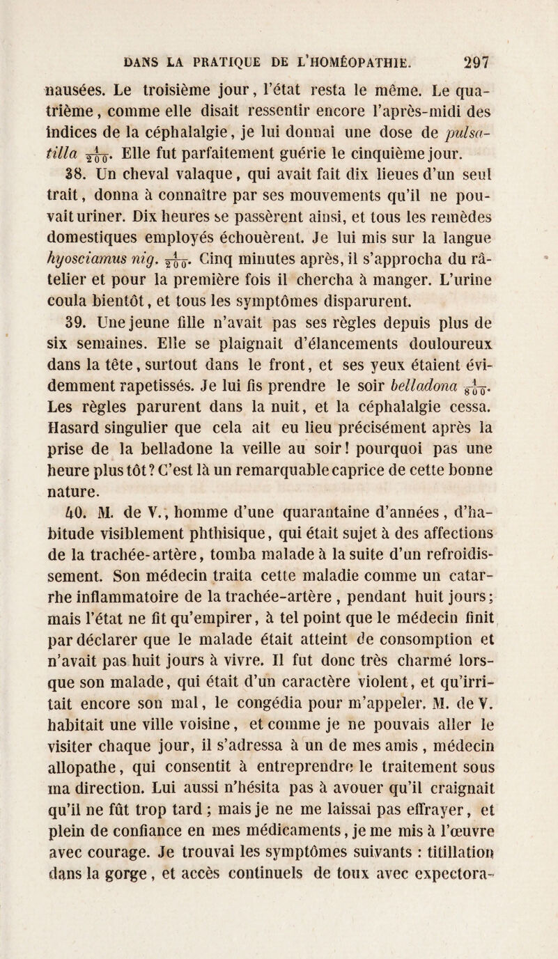nausées. Le troisième jour, l’état resta le même. Le qua¬ trième , comme elle disait ressentir encore l’après-midi des indices de la céphalalgie, je lui donnai une dose de pulsa- tilla 2T0. Elle fut parfaitement guérie le cinquième jour. 38. Un cheval valaque f qui avait fait dix lieues d’un seul trait, donna à connaître par ses mouvements qu’il ne pou¬ vait uriner. Dix heures se passèrent ainsi, et tous les remèdes domestiques employés échouèrent. Je lui mis sur la langue hyosciamus nig. Cinq minutes après, il s’approcha du râ¬ telier et pour la première fois il chercha à manger. L’urine coula bientôt, et tous les symptômes disparurent. 39. Une jeune fille n’avait pas ses règles depuis plus de six semaines. Elle se plaignait d’élancements douloureux dans la tête, surtout dans le front, et ses yeux étaient évi¬ demment rapetissés. Je lui fis prendre le soir belladona gfo* Les règles parurent dans la nuit, et la céphalalgie cessa. Hasard singulier que cela ait eu lieu précisément après la prise de la belladone la veille au soir! pourquoi pas une heure plus tôt ? C’est là un remarquable caprice de cette bonne nature. 40. M. de Y.; homme d’une quarantaine d’années, d’ha¬ bitude visiblement phthisique, qui était sujet à des affections de la trachée-artère, tomba malade à la suite d’un refroidis¬ sement. Son médecin traita cette maladie comme un catar¬ rhe inflammatoire de la trachée-artère , pendant huit jours; mais l’état ne fit qu’empirer, à tel point que le médecin finit par déclarer que le malade était atteint de consomption et n’avait pas huit jours à vivre. Il fut donc très charmé lors¬ que son malade, qui était d’un caractère violent, et qu’irri¬ tait encore son mal, le congédia pour m’appeler. M. de Y. habitait une ville voisine, et comme je ne pouvais aller le visiter chaque jour, il s’adressa à un de mes amis , médecin allopathe, qui consentit à entreprendre le traitement sous ma direction. Lui aussi n’hésita pas à avouer qu’il craignait qu’il ne fût trop tard ; mais je ne me laissai pas eflrayer, et plein de confiance en mes médicaments, je me mis à l’œuvre avec courage. Je trouvai les symptômes suivants : titillation dans la gorge, et accès continuels de toux avec expectora-