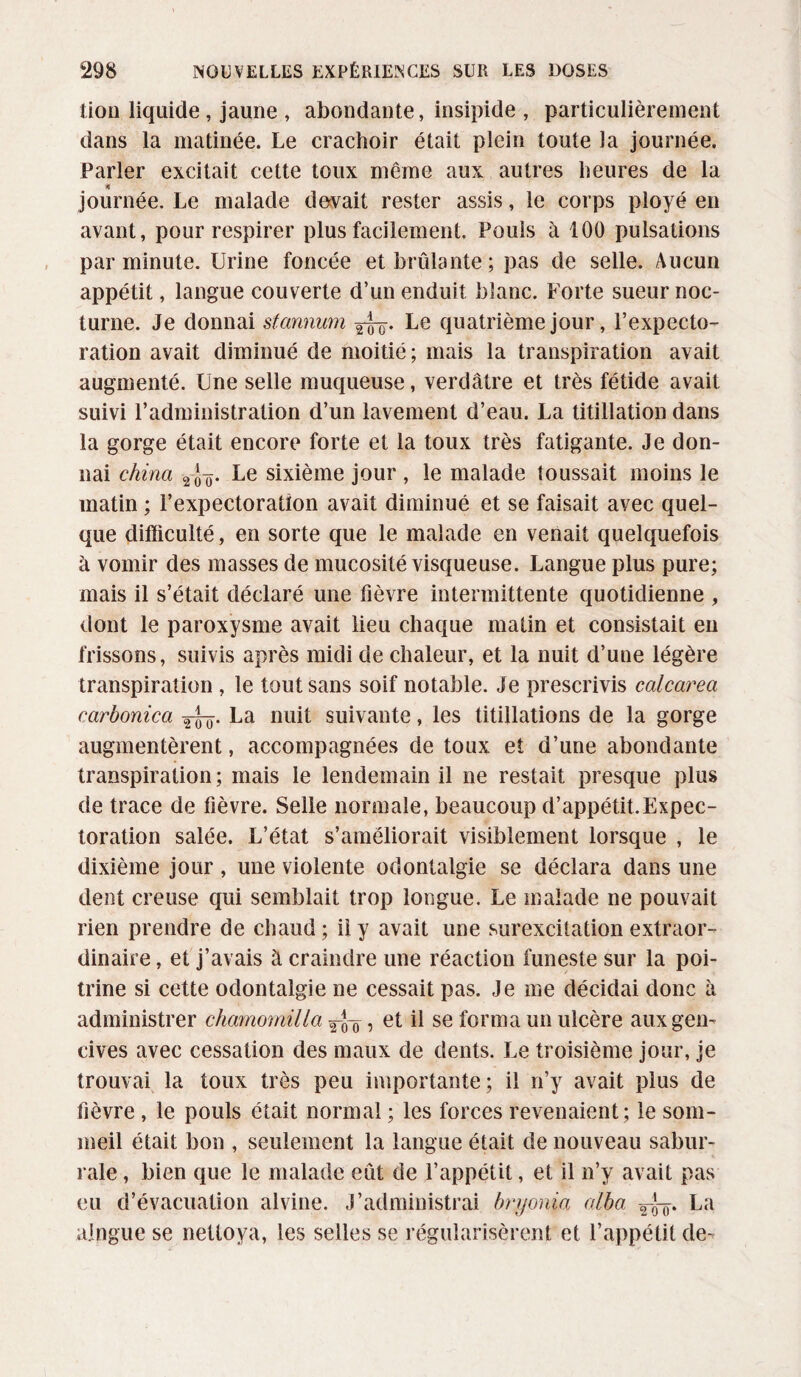 lion liquide , jaune , abondante, insipide , particulièrement dans la matinée. Le crachoir était plein toute la journée. Parler excitait cette toux même aux autres heures de la * journée. Le malade devait rester assis, le corps ployé en avant, pour respirer plus facilement. Pouls à 100 pulsations par minute. Urine foncée et brûlante; pas de selle. Aucun appétit, langue couverte d’un enduit blanc. Forte sueur noc¬ turne. Je donnai stannum ygy. Le quatrième jour, l’expecto¬ ration avait diminué de moitié ; mais la transpiration avait augmenté. Une selle muqueuse, verdâtre et très fétide avait suivi l’administration d’un lavement d’eau. La titillation dans la gorge était encore forte et la toux très fatigante. Je don¬ nai china 2 Le sixième jour , le malade loussait moins le matin ; l’expectoration avait diminué et se faisait avec quel¬ que difficulté, en sorte que le malade en venait quelquefois à vomir des masses de mucosité visqueuse. Langue plus pure; mais il s’était déclaré une fièvre intermittente quotidienne , dont le paroxysme avait lieu chaque matin et consistait en frissons, suivis après midi de chaleur, et la nuit d’une légère transpiration , le tout sans soif notable. Je prescrivis calcarea carbonica La nuit suivante, les titillations de la gorge augmentèrent, accompagnées de toux et d’une abondante transpiration; mais le lendemain il ne restait presque plus de trace de fièvre. Selle normale, beaucoup d’appétit. Expec- toration salée. L’état s’améliorait visiblement lorsque , le dixième jour , une violente odontalgie se déclara dans une dent creuse qui semblait trop longue. Le malade ne pouvait rien prendre de chaud; il y avait une surexcitation extraor¬ dinaire , et j’avais à craindre une réaction funeste sur la poi¬ trine si cette odontalgie ne cessait pas. Je me décidai donc à administrer chamomilia yjy, et il se forma un ulcère aux gen¬ cives avec cessation des maux de dents. Le troisième jour, je trouvai la toux très peu importante ; il n’y avait plus de fièvre , le pouls était normal ; les forces revenaient; le som¬ meil était bon , seulement la langue était de nouveau sabur- rale, bien que le malade eût de l’appétit, et il n’y avait pas eu d’évacuation alvine. J’administrai bryonia alba La alpgue se nettoya, les selles se régularisèrent et l’appétit de-