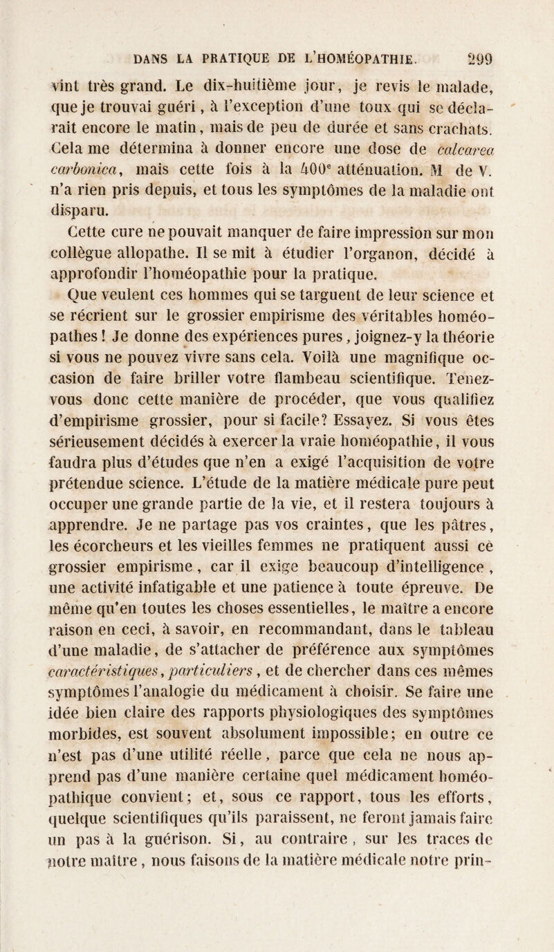 vint très grand. Le dix-huitième jour, je revis le malade, que je trouvai guéri, à l’exception d’une toux qui se décla¬ rait encore le matin, mais de peu de durée et sans crachats. Gela me détermina à donner encore une dose de calcareci carbonica, mais cette fois à la 400e atténuation. M de Y. n’a rien pris depuis, et tous les symptômes de la maladie ont disparu. Cette cure ne pouvait manquer de faire impression sur mon collègue allopathe. Il se mit à étudier l’organon, décidé à approfondir l’homéopathie pour la pratique. Que veulent ces hommes qui se targuent de leur science et se récrient sur le grossier empirisme des véritables homéo¬ pathes ! Je donne des expériences pures, joignez-y la théorie si vous ne pouvez vivre sans cela. Yoilà une magnifique oc¬ casion de faire briller votre flambeau scientifique. Tenez- vous donc cette manière de procéder, que vous qualifiez d’empirisme grossier, pour si facile? Essayez. Si vous êtes sérieusement décidés à exercer la vraie homéopathie, il vous faudra plus d’études que n’en a exigé l’acquisition de votre prétendue science. L’étude de la matière médicale pure peut occuper une grande partie de la vie, et il restera toujours à apprendre. Je ne partage pas vos craintes, que les pâtres, les écorcheurs et les vieilles femmes ne pratiquent aussi ce grossier empirisme, car il exige beaucoup d’intelligence , une activité infatigable et une patience à toute épreuve. De même qu’en toutes les choses essentielles, le maître a encore raison en ceci, à savoir, en recommandant, dans le tableau d’une maladie, de s’attacher de préférence aux symptômes caractéristiques, particuliers, et de chercher dans ces mêmes symptômes l’analogie du médicament à choisir. Se faire une idée bien claire des rapports physiologiques des symptômes morbides, est souvent absolument impossible; en outre ce n’est pas d’une utilité réelle, parce que cela ne nous ap¬ prend pas d’une manière certaine quel médicament homéo¬ pathique convient; et, sous ce rapport, tous les efforts, quelque scientifiques qu’ils paraissent, ne feront jamais faire un pas à la guérison. Si, au contraire , sur les traces de notre maître, nous faisons de la matière médicale notre prin-