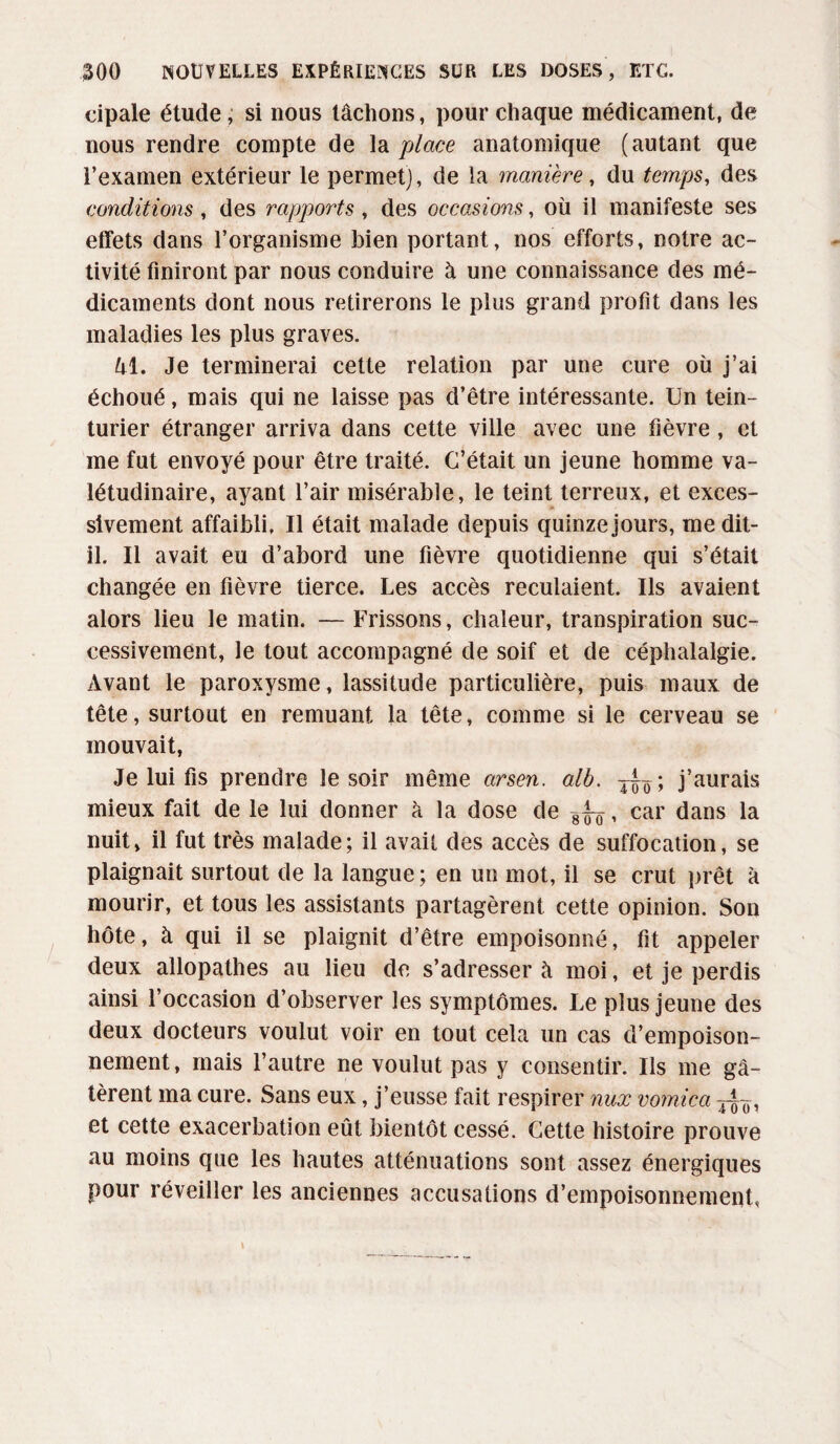 cipale étude, si nous lâchons, pour chaque médicament, de nous rendre compte de la place anatomique (autant que l’examen extérieur le permet], de la manière, du temps, des conditions, des rapports , des occasions, où il manifeste ses effets dans l’organisme bien portant, nos efforts, notre ac¬ tivité finiront par nous conduire à une connaissance des mé¬ dicaments dont nous retirerons le plus grand profit dans les maladies les plus graves. Ul. Je terminerai cette relation par une cure où j’ai échoué, mais qui ne laisse pas d’être intéressante. Un tein¬ turier étranger arriva dans cette ville avec une fièvre , et me fut envoyé pour être traité. C’était un jeune homme va¬ létudinaire, ayant l’air misérable, le teint terreux, et exces¬ sivement affaibli. Il était malade depuis quinze jours, me dit- il. Il avait eu d’abord une fièvre quotidienne qui s’était changée en fièvre tierce. Les accès reculaient. Us avaient alors lieu le matin. — Frissons, chaleur, transpiration suc¬ cessivement, le tout accompagné de soif et de céphalalgie. Avant le paroxysme, lassitude particulière, puis maux de tête, surtout en remuant la tête, comme si le cerveau se mouvait, Je lui fis prendre le soir même arsen. alb. j^ïï; j’aurais mieux fait de le lui donner à la dose de gTo * car dans la nuit, il fut très malade; il avait des accès de suffocation, se plaignait surtout de la langue; en un mot, il se crut prêt à mourir, et tous les assistants partagèrent cette opinion. Son hôte, à qui il se plaignit d’être empoisonné, fit appeler deux allopathes au lieu de s’adresser à moi, et je perdis ainsi l’occasion d’observer les symptômes. Le plus jeune des deux docteurs voulut voir en tout cela un cas d’empoison¬ nement, mais l’autre ne voulut pas y consentir. Ils me gâ¬ tèrent ma cure. Sans eux, j’eusse fait respirer nux vomica y^, et cette exacerbation eût bientôt cessé. Cette histoire prouve au moins que les hautes atténuations sont assez énergiques pour réveiller les anciennes accusations d’empoisonnement,