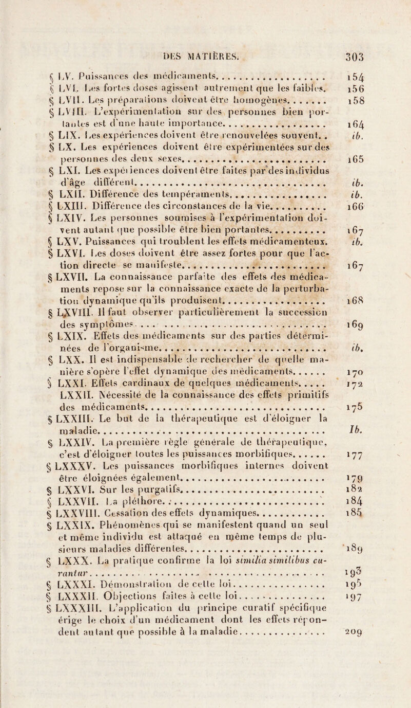 § LV. Puissances des médicaments.*. i5/f § LVf. I.es fortes doses agissent autrement que les faibles. i56 § LVll. Los préparations doivent être homogènes. i58 § LVîII. L’expérimentation sur des personnes bien por¬ tantes est d’une haute importance. 164 § L1X. Les expériences doivent être renouvelées souvent.. ib. § LX. Les expériences doivent être expérimentées sur des personnes des deux sexes. i65 § LXI. Les expéi iences doivent être faites par des individus d’âge différent. ib. § LX1I. Différence des tempéraments. ib. § LXIIL Différence des circonstances de la vie. 166 § LXIV. Les personnes soumises à l’expérimentation doi¬ vent autant que possible être bien portantes.... .. 167 § LXV. Puissances qui troublent les effe ts médicamenteux. ib. § LXVI. I .es doses doivent être assez fortes pour que l’ac¬ tion directe se manifeste. 167 § LXVI1. La connaissance parfaite des effets des médica¬ ments repose sur la connaissance exacte de la perturba¬ tion dynamique qu’ils produisent. 168 § L^lVIIL 11 faut observer particulièrement la succession des symptômes.. 169 § LXIX. Effets des médicaments sur des parties détermi¬ nées de J'organisme. ib. § LXX. Il est indispensable de rechercher de quelle ma¬ nière s’opère l’effet dynamique des médicaments. 170 § LXXI. Effets cardinaux de quelques médicaments. 172 LXX1I. iNécessité de la connaissance des effets primitifs des médicaments. 175 § LXXIIL Le but de la thérapeutique est d’éloigner la maladie. Ib. § LXXIV. La première règle générale de thérapeutique, c’est d’éloigner toutes les puissances morbifiques. ..... 177 § LXXXV. Les puissances morbifiques internes doivent être éloignées également. 179 § LXXVI. Sur les purgatifs.*. 189. § LXXYII. La pléthore. :. 184 § LXXV111. Cessation des effets dynamiques. 18Ô § LXXIX. Phénomènes qui se manifestent quand un seul et même individu est attaqué en njême temps de plu¬ sieurs maladies différentes. 189 Ç LXXX. La pratique confirme la loi similici similibus cu¬ rant ur. .. 19^ § LXX Xi. Démonstration de celle loi. 19Ô § LXXX11. Objections faites à cette loi. . .. 197 § LXXXI11. L’application du principe curatif spécifique érige le choix d’un médicament dont les effets répon¬ dent autant que possible à la maladie. 209