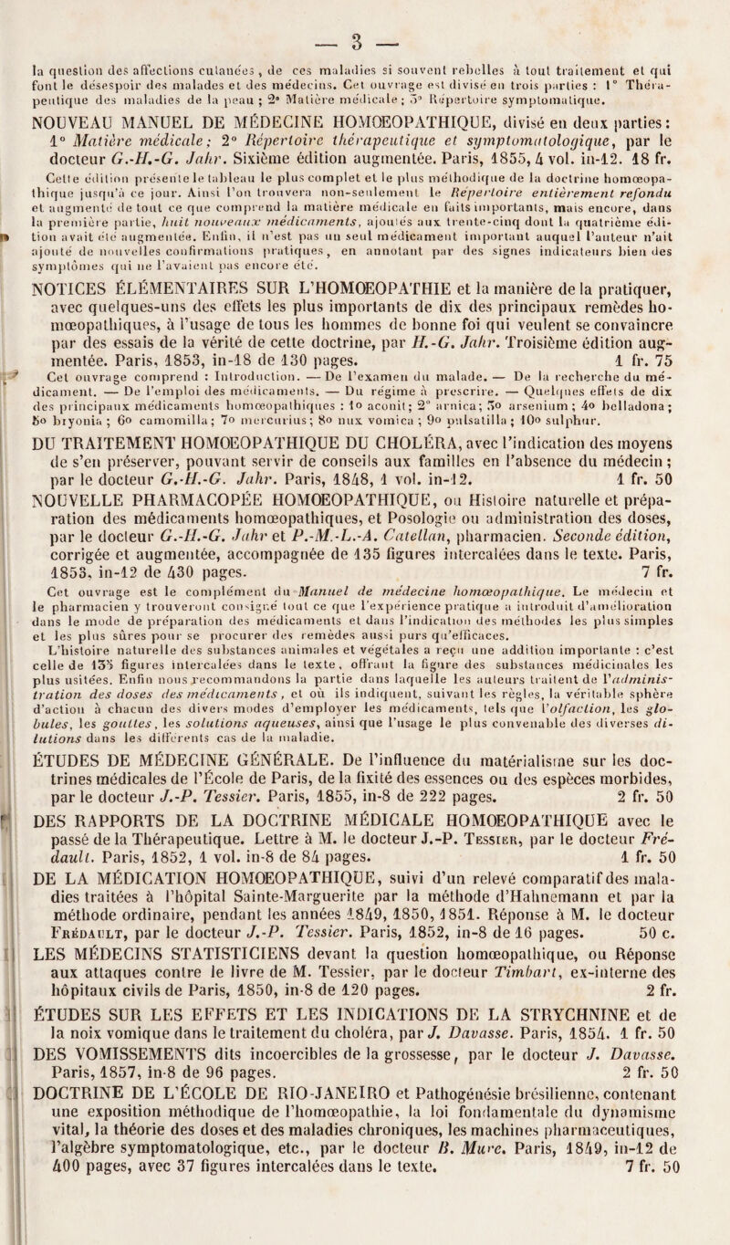 la question des affections cutanées , de ces maladies si souvent rebelles à tout traitement et qui font le desespoir des malades et des me'decins. Cet ouvrage est divisé en trois parties : 1° Thér a¬ peutique des maladies de la peau ; 2 Matière médicale; ô° Répertoire symptomatique. NOUVEAU MANUEL DE MÉDECINE HOMOEOPATHIQUE, divisé eu deux parties : 1° Matière médicale; 2° Répertoire thérapeutique et symptomatologique, par le docteur G.-H.-G. Jahr. Sixième édition augmentée. Paris, 1855,4 vol. in-12. 18 fr. Celte édition présente le tableau le plus complet et le plus méthodique de la doctrine homœopa- thique jusqu’à ce jour. Ainsi l’on trouvera non-seulement le Répertoire entièrement refondu et augmenté de tout ce que comprend la matière médicale en faits importants, mais encore, dans la première partie, huit nouveaux médicaments, ajoutés aux trente-cinq dont la quatrième édi¬ tion avait été augmentée. Enfin, il n’est pas un seul médicament important auquel l’auteur n’ait ajouté de nouvelles confirmations pratiques, en annotant par des signes indicateurs bien des symptômes qui ne l’avaient pas encore été. NOTICES ÉLÉMENTAIRES SUR L’HOMOEOPATHIE et la manière de la pratiquer, avec quelques-uns des effets les plus importants de dix des principaux remèdes lio- mœopalhiques, à l’usage de tous les hommes de bonne foi qui veulent se convaincre par des essais de la vérité de cette doctrine, par II.-G. Jahr. Troisième édition aug¬ mentée. Paris, 1853, in-18 de 130 pages. 1 fr. 75 Cet ouvrage comprend : Introduction. —De l’examen du malade. — De la recherche du mé¬ dicament. — De l’emploi des médicaments. — Du régime à prescrire. — Quelques effets de dix des principaux médicaments homœopathiques : to aconit; 2° arnica; Ro arsenium ; 4o helladona ; ho biyouia ; 6o camomilla; 7o mercurius; 8o nux vomica ; 9° pnlsatilla ; 10° sulphur. DU TRAITEMENT HOMOEOPATHIQUE DU CHOLÉRA, avec l’indication des moyens de s’en préserver, pouvant servir de conseils aux familles en l’absence du médecin; par le docteur G.-H.-G. Jahr. Paris, 1848, 1 vol. in-12. 1 fr. 50 NOUVELLE PHARMACOPÉE HOMOEOPATHIQUE, ou Histoire naturelle et prépa¬ ration des médicaments homœopathiques, et Posologie ou administration des doses, par le docleur G.-H.-G. Jahr et P.-M.-L.-A. Catellan, pharmacien. Seconde édition, corrigée et augmentée, accompagnée de 135 figures intercalées dans le texte. Paris, 1853, in-12 de 430 pages. 7 fr. Cet ouvrage est le complément du Manuel de médecine homœopnlhique. Le médecin et le pharmacien y trouveront consigné tout ce que l’expérience pratique a introduit d’amélioration dans le mode de préparation des médicaments et dans l’indication des méthodes les plus simples et les plus sûres pour se procurer des remèdes aussi purs qu’efficaces. L’histoire naturelle des substances animales et végétales a reçu une addition importante : c’est celle de 133 figures intercalées dans le texte, offrant la figure des substances médicinales les plus usitées. Enfin nous recommandons la partie dans laquelle les auteurs traitent de Vadminis¬ tration des doses des médicaments, et où ils indiquent, suivant les règles, la véritable sphère d’action à chacun des divers modes d’employer les médicaments, tels que Volfaction, les glo¬ bules, les gouttes, les solutions aqueuses, ainsi que l’usage le plus convenable des diverses di¬ lutions dans les différents cas de la maladie. ÉTUDES DE MÉDECINE GÉNÉRALE. De l’influence du matérialisme sur les doc¬ trines médicales de l’École de Paris, de la fixité des essences ou des espèces morbides, par le docteur J.-P. Tessier. Paris, 1855, in-8 de 222 pages. 2 fr. 50 DES RAPPORTS DE LA DOCTRINE MÉDICALE HOMOEOPATHIQUE avec le passé de la Thérapeutique. Lettre à M. le docteur J.-P. Tessier, par le docteur Fré- dauli. Paris, 1852, 1 vol. in-8 de 84 pages. 1 fr. 50 DE LA MÉDICATION HOMOEOPATHIQUE, suivi d’un relevé comparatif des mala¬ dies traitées à l’hôpital Sainte-Marguerite par la méthode d’Halmemann et par la méthode ordinaire, pendant les années 1849, 1850, 1851. Réponse à M. le docteur Frédaclt, par le docteur J.-P. Tessier. Paris, 1852, in-8 de 16 pages. 50 c. LES MÉDECINS STATISTICIENS devant la question liomœopalhique, ou Réponse aux attaques contre le livre de M. Tessier, par le docteur Timhart, ex-interne des hôpitaux civils de Paris, 1850, in-8 de 120 pages. 2 fr. ÉTUDES SUR LES EFFETS ET LES INDICATIONS DE LA STRYCHNINE et de la noix vomique dans le traitement du choléra, par J. Davasse. Paris, 1854. 1 fr. 50 DES VOMISSEMENTS dits incoercibles de la grossesse, par le docteur J. Davasse. Paris, 1857, in-8 de 96 pages. 2 fr. 50 DOCTRINE DE L’ÉCOLE DE RIO-JANEIRO et Pathogénésie brésilienne, contenant une exposition méthodique de Thornoeopathie, la loi fondamentale du dynamisme vital, la théorie des doses et des maladies chroniques, les machines pharmaceutiques, l’algèbre symptomatologique, etc., par le docteur B. Mure. Paris, 1849, in-12 de 400 pages, avec 37 figures intercalées dans le texte. 7 fr. 50