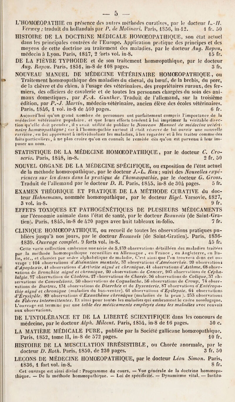 L’HOMOEOPATHIE en présence des aulres méthodes curatives, par le docteur L.-/7. Vcrwey ; traduit du hollandais par P. cle Molinari. Paris, 1856, in-12. J fr. 50 HISTOIRE DE LA DOCTRINE MÉDICALE HOMOEOPATHIQOE, son état actuel dans les principales contrées de l’Europe. Application pratique des principes et des moyens de cette doctrine au traitement des maladies, par le docteur Aug. Rapou, médecin à Lyon. Paris, 1847, 2 forts vol. in-8. 15 fr. DE LA FIÈVRE TYPHOÏDE et de son traitement liomœopathique, par le docteur Aug. Rapou. Paris, 1851, in-8 de 108 pages. 3 fr. NOUVEAU MANUEL DE MÉDECINE VÉTÉRINAIRE HOMOEOPATHIQUE, ou Traitement liomœopathique des maladies du cheval, du bœuf, de la brebis, du porc, de la chèvre et du chien, à l’usage des vétérinaires, des propriétaires ruraux, des fer¬ miers, des officiers de cavalerie et de toutes les personnes chargées du soin des ani¬ maux domestiques, par F.-A. Gunther. Traduit de l’allemand, sur la troisième édition, par P.-J. Martin, médecin-vétérinaire, ancien élève des écoles vétérinaires. Paris, 1846, 1 vol. in-8 de 460 pages. 6 fr. Aujourd’hui qu’un grand nombre de personnes ont parfaitement compris l'importance de la médecine vétérinaire populaire, et que leurs efforts tendent à lui imprimer la véritable dit ec- tion qu’elle doit prendre , il y avait utilité de publier le Nouveau Manuel de médecine vêle'ri- naire liomœopathique ; car à l’homœopalhie surtout il était r éservé de 1 ni ouvrir une nouvelle carrière, err lui apprenant à individualiser les maladies, à les regarder et à les traiter comme des faits particuliers, à ne plus croire qu’on en connaît le remède dès qu’on est parvenu à leur im¬ poser un nom. STATISTIQUE DE LA MÉDECINE HOMOEOPATHIQUE, par le docteur C. Cro- serio. Paris, 1848, in-8. 2 fr. 50 NOUVEL ORGANE DE LA MÉDECINE SPÉCIFIQUE, ou exposition de l’état actuel de la méthode liomœopathique, par le docteur J.-L. Rau ; suivi des Nouvelles expé¬ riences sur les doses clans la pratique de l’homœopaihie, par le docteur G. Gross. Traduit de l’allemand par le docteur D. R. Paris, 1845, in-8 de 304 pages. 5 fr. EXAMEN THÉORIQUE ET PRATIQUE DE LA MÉTHODE CURATIVE du doc¬ teur Hahnemann, nommée liomœopathique, par le docteur Bigel. Varsovie, 1827, 3 vol. in-8. 9 fr. EFFETS TOXIQUES ET PATHOGÉNÉTIQUES DE PLUSIEURS MÉDICAMENTS sur l’économie animale dans l’état de santé, par le docteur Beauvais (de Saint-Gra- tien). Paris, 1845, in-8 de 420 pages avec huit tableaux in-folio. 7 fr. CLINIQUE HOMOEOPATHIQUE, ou recueil de toutes les observations pratiques pu¬ bliées jusqu’à nos jours, par le docteur Beauvais (de Saint-Gralien). Paris, 1836- 1839. Ouvrage complet. 9 forts vol. in-8. 45 fr. Cette vaste collection embrasse une série de 3,139 observations détaillées des maladies traitées par la méthode homœopulhique recueillies en Allemagne , en France , eu Angleterre, en Ita¬ lie, etc., et classées par ordre alphabétique de maladie. C’est ainsique l’on trouvera dans cet ou¬ vrage : 104 observations d'Aliénation mentale. 57 observations d’Aménorrhée. 20 observation» d’Apoplexie. 41 observations d'Arthrite aiguë et chronique. 41 observations d'Asthme. 68 obser¬ vations de Bronchite aiguë et chronique. 20 observations de Cancer. 105 observations de Cépha¬ lalgie. 97 observations de Choléra. 27 observations de Chorée. 36 observations de Colique. 37 ob¬ servations de Convulsions. 50 observations de Coqueluche. 56 observations de Croup. 74 obser¬ vations de Dartres. 131 observations de Diarrhée et de Dysenterie. 87 observations d’Entéropa- tliie aiguë et chronique (maladies du bas-ventre). 61 observations d’Epilepsie. 64 observations d'Érysipèle. 89 observations d'Exanlhème chronique (maladies de la peau ). 253 observations de Fièvres intermittentes. Et ainsi pour toutes les maladies qui embrassent le cadre nosologique. L’ouvrage est terminé par une table des médicaments employés dans les maladies avec renvois aux observations. DE L’INTOLÉRANCE ET DE LA LIBERTÉ SCIENTIFIQUE dans les concours de médecine, par le docteur Alpli. Milcent. Paris, 1854, in-8 de 16 pages. 50 c. LA MATIÈRE MÉDICALE PURE, publiée par la Sociélé gallicane liomœopathique. Paris, 1852, tome II, in-8 de 572 pages. 10 fr. HISTOIRE DE LA MUSCULATION IRRÉSISTIBLE, ou Chorée anormale, par le docteur D. Roth. Paris, 1850, de 230 pages. 3 fr. 50 LEÇONS DE MÉDECINE HOMOEOPATHIQUE, par le docteur Léon Simon. Paris, 1836, 1 fort vol. in-8. 8 fr. Cet ouvrage est ainsi divisé : Programme du cours. —Vue générale de la doctrine homœopa- ihique, — De la méthode homœopathique. — Loi de spécificité. — Dynamisme vital. — Institu-