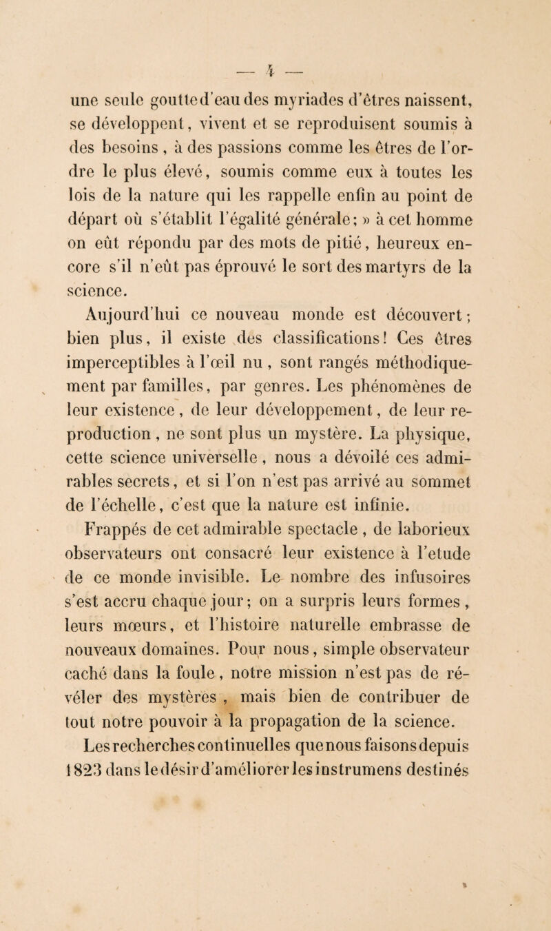 une seule goutled’eau des myriades d’ôlres naissent, se développent, vivent et se reproduisent soumis à des besoins , à des passions comme les êtres de l’or¬ dre le plus élevé, soumis comme eux à toutes les lois de la nature qui les rappelle enfin au point de où s’établit l’égalité générale; » à cet homme on eût répondu par des mots de pitié, heureux en¬ core s’il n’eût pas éprouvé le sort des martyrs de la science. Aujourd’hui ce nouveau monde est découvert ; bien plus, il existe des classifications! Ces êtres imperceptibles à l’œil nu , sont rangés méthodique¬ ment par familles, par genres. Les phénomènes de leur existence, de leur développement, de leur re¬ production , ne sont plus un mystère. La physique, cette science universelle, nous a dévoilé ces admi¬ rables secrets, et si l’on n’est pas arrivé au sommet de l’échelle, c’est que la nature est infinie. Frappés de cet admirable spectacle , de laborieux observateurs ont consacré leur existence à l’etude ' de ce monde invisible. Le nombre des infusoires s’est accru chaque jour; on a surpris leurs formes , leurs mœurs, et l’histoire naturelle embrasse de nouveaux domaines. Pour nous, simple observateur caché dans la foule, notre mission n’est pas de ré¬ véler des mystères , mais bien de contribuer de tout notre pouvoir à la propagation de la science. Les recherches continuelles que nous faisons depuis 1823 dans le désir d’améliorer les instrumens destinés