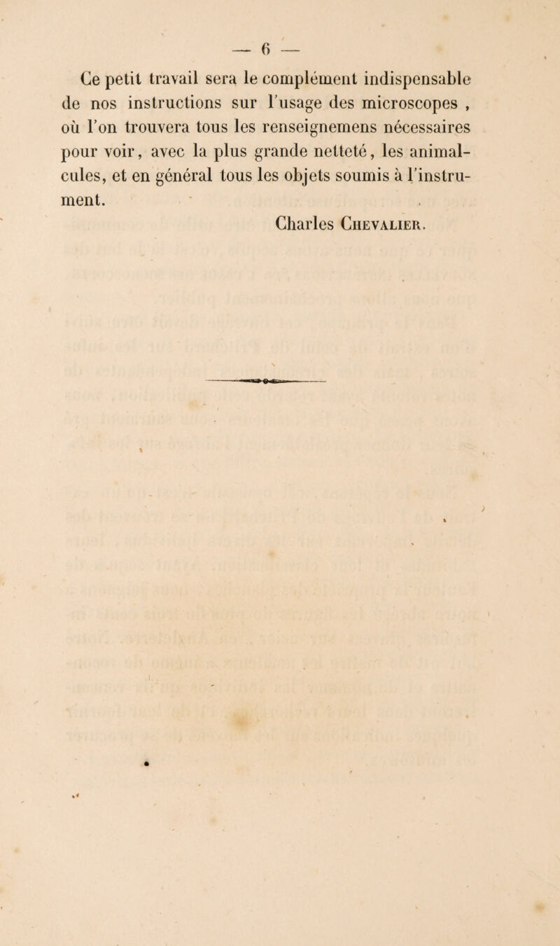 Ce petit travail sera le complément indispensable de nos instructions sur l’usage des microscopes , où l’on trouvera tous les renseignemens nécessaires pour voir, avec la plus grande netteté, les animal¬ cules, et en général tous les objets soumis à l’instru¬ ment. Charles Chevalier. ) I