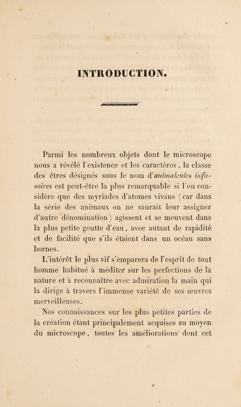 INTRODUCTION, ^iKWWBaigMBSsiBgawjttr Parmi les nombreux objets dont le microscope nous a révélé l’existence et les caractères, la classe des êtres désignés sous le nom à’animalcules infu¬ soires est peut-être la plus remarquable si l’on con¬ sidère que des myriades d’atomes vivans ( car dans la série des animaux on ne saurait leur assigner d’autre dénomination ) agissent et se meuvent dans la plus petite goutte d’eau, avec autant de rapidité et de facilité que s’ils étaient dans un océan sans bornes. L’intérêt le plus vif s’emparera de l’esprit de tout homme habitué à méditer sur les perfections de la nature et à reconnaître avec admiration la main qui la dirige à travers l’immense variété de ses œuvres merveilleuses. Nos connaissances sur les plus petites parties de la création étant principalement acquises au moyen du microscope, toutes les améliorations dont cet