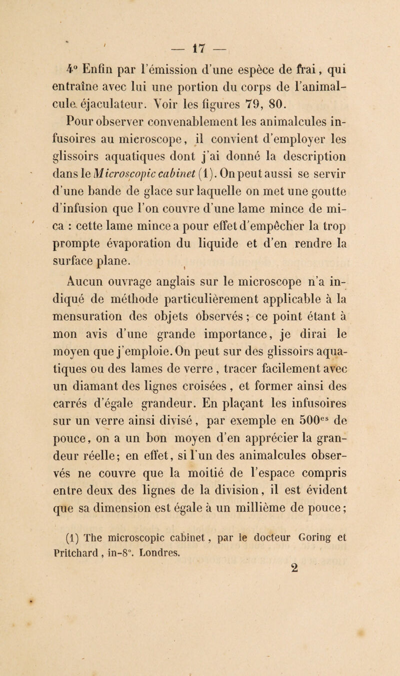 Enfin par l’émission d’une espèce de frai, qui entraîne avec lui une portion du corps de l’animal¬ cule, éjaculateur. Voir les figures 79, 80. Pour observer convenablement les animalcules in¬ fusoires au microscope, il convient d’employer les glissoirs aquatiques dont j’ai donné la description dans le Microscopic cabinet (1). On peut aussi se servir d’une bande de glace sur laquelle on met une goutte d’infusion que l’on couvre d’une lame mince de mi¬ ca : cette lame mince a pour effet d’empêcher la trop prompte évaporation du liquide et d’en rendre la surface plane. Aucun ouvrage anglais sur le microscope n’a in¬ diqué de méthode particulièrement applicable à la mensuration des objets observés ; ce point étant à mon avis d’une grande importance, je dirai le moyen que j’emploie. On peut sur des glissoirs aqua¬ tiques ou des lames de verre , tracer facilement avec un diamant des lignes croisées , et former ainsi des carrés d’égale grandeur. En plaçant les infusoires sur un verre ainsi divisé, par exemple en 500^* de pouce, on a un bon moyen d’en apprécier la gran¬ deur réelle; en effet, si l’un des animalcules obser¬ vés ne couvre que la moitié de l’espace compris entre deux des lignes de la division, il est évident que sa dimension est égale à un millième de pouce; (1) The microscopie cabinet, par le docteur Goring et Pritchard, in-8“. Londres. 2