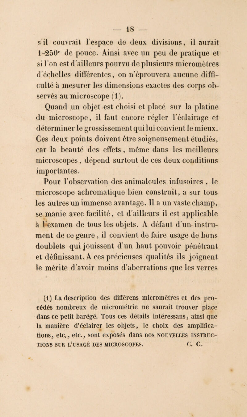 s'il couvrait l’espace de deux divisions, il aurait 1-250* de pouce. Ainsi avec un peu de pratique et si l’on est d’ailleurs pourvu de plusieurs micromètres d’échelles différentes, on n’éprouvera aucune diffi¬ culté à mesurer les dimensions exactes des corps ob¬ servés au microscope (1). Quand un objet-est choisi et placé sur la platine du microscope, il faut encore régler l’éclairage et déterminer le grossissement qui lui convient le mieux. Ces deux points doivent être soigneusement étudiés, car la beauté des effets, même dans les meilleurs microscopes, dépend surtout de ces deux conditions importantes. Pour l’observation des animalcules infusoires , le microscope achromatique bien construit, a sur tous les autres un immense avantage. Il a un vaste champ, se manie avec facilité, et d’ailleurs il est applicable à l’examen de tous les objets. A défaut d’un-instru¬ ment de ce genre , il convient de faire usage de bons doublets qui jouissent d’un haut pouvoir pénétrant et définissant. A ces précieuses qualités ils joignent le mérite d’avoir moins d’aberrations que les verres (1) La description des différens micromètres et des pro¬ cédés nombreux de micrométrie ne saurait trouver place dans ce petit barégé. Tous ces détails intéressans, ainsi que la manière d’éclairer les objets, le choix des amplifica¬ tions, etc., etc., sont exposés dans nos nouvelles instruc¬ tions SUR l’usagé des microscopes. C. C«