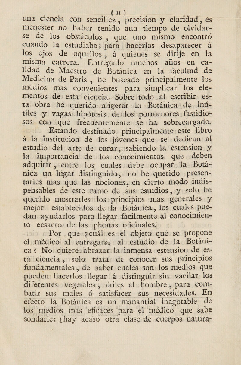 una ciencia con sencillez , precision y claridad, es menester no haber tenido aun tiempo de olvidar¬ se de los obstáculos , que uno mismo encontró cuando la estudiaba,* para hacerlos desaparecer á los ojos de aquellos, á quienes se dirije en la misma carrera. Entregado muchos años en ca¬ lidad de Maestro de Botánica en la facultad de Medicina de Paris , he buscado principalmente los medios mas convenientes para simplicar los ele¬ mentos de esta ciencia. Sobre todo al escribir es¬ ta obra he querido aligerar la Botánica de inú¬ tiles y vagas hipótesis de los pormenores fastidio¬ sos con que frecuentemente se ha sobrecargado. Estando destinado principalmente este libro á la institución de los jóvenes que se dedican al estudio del arte de curar,, sabiendo la estension y la importancia de los conocimientos que deben adquirir , entre los cuales debe ocupar la Botá¬ nica un lugar distinguido, no he querido presen¬ tarles mas que las nociones, en cierto modo indis¬ pensables de este ramo de sus estudios, y solo he querido mostrarles los principios mas generales y mejor establecidos de la Botánica, los cuales pue¬ dan ayudarlos para llegar fácilmente al conocimien¬ to ecsacto de las plantas oficinales. Por que ¿cuál es el objeto que se propone el médico al entregarse al estudio de la Botáni¬ ca ? No quiere abrazar la inmensa estension de es¬ ta ciencia, solo trata de conocer sus principios fundamentales , de saber cuales son los medios que pueden hacerlos llegar á distinguir sin vacilar los diferentes vegetales , útiles al hombre , para com¬ batir sus males ó satisfacer sus necesidades. En efecto la Botánica es un manantial inagotable de los medios mas eficaces para el médico que sabe sondarle: ¿hay acaso otra clase de cuerpos natura-