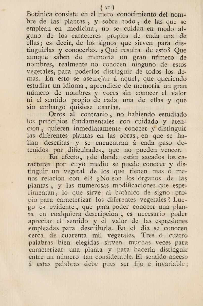 Botánica consiste en el mero conocimiento del nom¬ bre de las plantas , y sobre todo, de las que se emplean en medicina, no se cuidan en modo al¬ guno de los caracteres propios de cada una de ellas; es decir, de los signos que sirven para dis¬ tinguirlas y conocerlas. ¿Qué resulta de esto? Que aunque saben de memoria un gran número de nombres, realmente no conocen ninguno de estos vegetales, para poderlos distinguir de todos los de¬ mas. En esto se asemejan á aquel, que queriendo estudiar un idioma, aprendiese de memoria un gran número de nombres v voces sin conocer el valor «/ ni el sentido propio de cada una de ellas y que sin embargo quisiese usarlas. Otros al contrario, no habiendo estudiado los principios fundamentales con cuidado y aten¬ ción , quieren inmediatamente conocer y distinguir las diferentes plantas en las obras, en que se ha¬ llan descritas y se encuentran á cada paso de¬ tenidos por dificultades, que no pueden vencer. En efecto, ¿de donde están sacados los ca¬ racteres por cuyo medio se puede conocer y dis¬ tinguir un vegetal de los que tienen mas ó me¬ nos relación con él? ¿No son los órganos de las plantas , y las numerosas modificaciones que espe- rimentan, lo que sirve al botánico de signo pro¬ pio para caracterizar los diferentes vegetales ? Lue¬ go es evidente , que para poder conocer una plan¬ ta en cualquiera descripción , es necesario poder apreciar el sentido y el valor de las espresiones empleadas para describirla. En el dia se conocen, cerca de cuarenta mil vegetales. Tres ó cuatro palabras bien elegidas sirven muchas veces para caracterizar una planta y para hacerla distinguir entre un número tan considerable. El sentido anecso á estas palabras debe pues ser fijo é invariable;