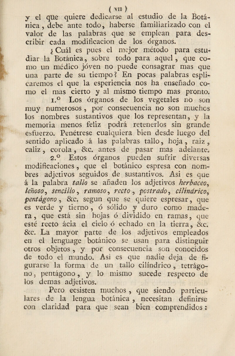 y el que quiere dedicarse al estudio de la Botá¬ nica , debe ante todo, haberse familiarizado con el valor de las palabras que se emplean para des¬ cribir cada modificación de los órganos. ¿Cuál es puesvel mejor método para estu¬ diar la Botánica, sobre todo para aquel, que co¬ mo un médico joven no puede consagrar mas que una parte de su tiempo? En pocas palabras espli- caremos el que la esperiencia nos ha enseñado co¬ mo el mas cierto y al mismo tiempo mas pronto. 1. ° Los órganos de los vegetales no son muy numerosos, por consecuencia no son muchos los nombres sustantivos que los representan, y la memoria menos feliz podrá retenerlos sin grande esfuerzo. Penétrese cualquiera bien desde luego del sentido aplicado á las palabras tallo, hoja, raiz , cáliz, corola , &c. antes de pasar mas adelante» 2. ° Estos órganos pueden sufrir diversas modificaciones, que el botánico espresa con nom¬ bres adjetivos seguidos de sustantivos. Asi es que á la palabra tallo se añaden los adjetivos herbáceo, leñoso, sencillo, ramoso, recto , postrado, cilindrico, pentágono, &c. según que se quiere espresar, que es verde y tierno , ó sólido y duro como made- ra, que está sin hojas ó dividido en ramas, que esté recto ácia el cielo ó echado en la tierra, &c. &c. La mayor parte de los adjetivos empleados en el lenguage botánico se usan para distinguir otros objetos , y por consecuencia son conocidos de todo el mundo. Asi es que nadie deja de fi¬ gurarse la forma de un tallo cilindrico, tetrágo¬ no . pentágono, y lo mismo sucede respecto de los demas adjetivos. Pero ecsisten muchos , que siendo particu¬ lares de la lengua botánica , necesitan definirse con claridad para que sean bien comprendidos: