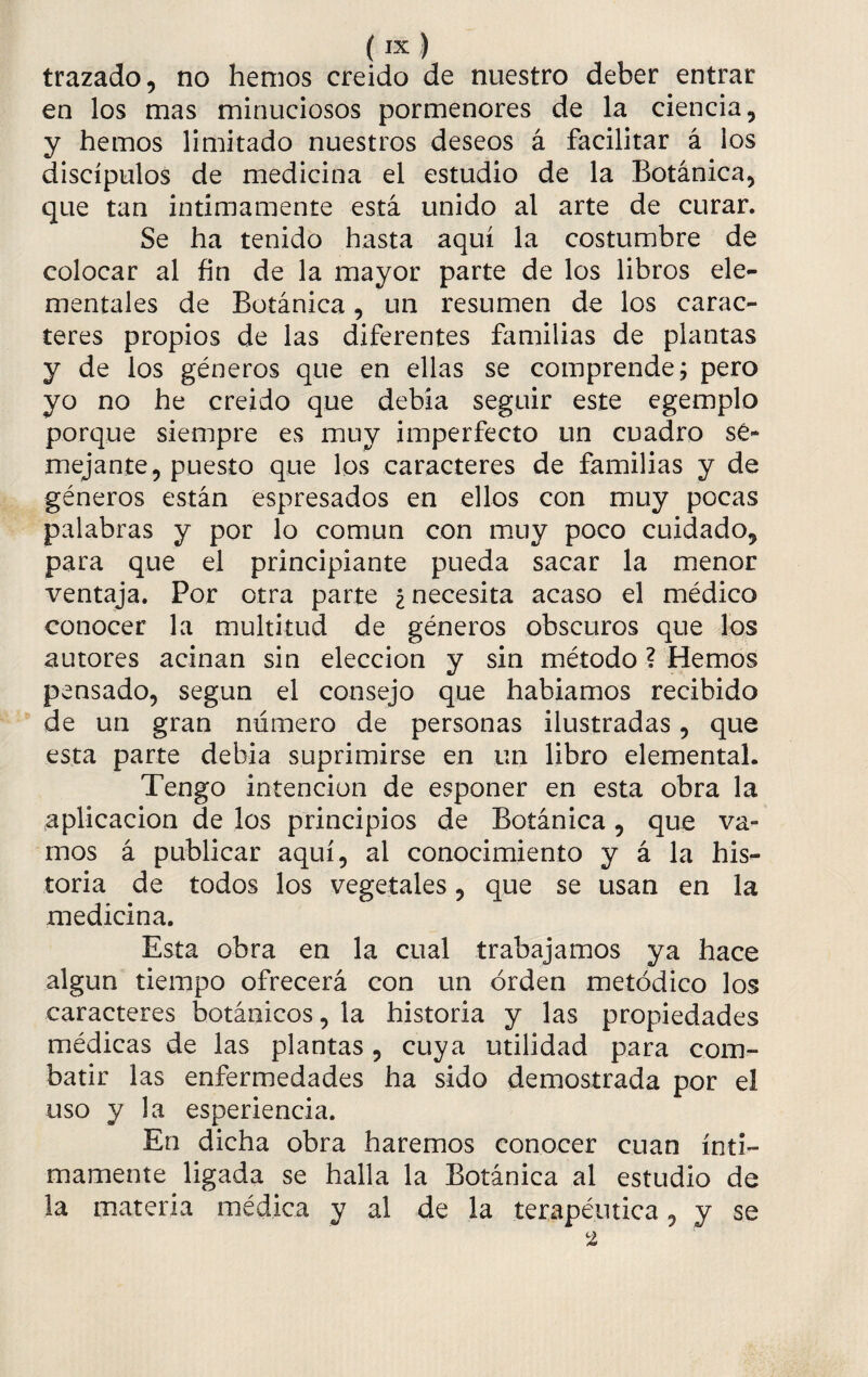 trazado, no hemos creído de nuestro deber entrar en los mas minuciosos pormenores de la ciencia, y hemos limitado nuestros deseos á facilitar á los discípulos de medicina el estudio de la Botánica, que tan intimamente está unido al arte de curar. Se ha tenido hasta aquí la costumbre de colocar al fin de la mayor parte de los libros ele¬ mentales de Botánica, un resumen de los carac¬ teres propios de las diferentes familias de plantas y de ios géneros que en ellas se comprende; pero yo no he creído que debía seguir este egemplo porque siempre es muy imperfecto un cuadro se¬ mejante, puesto que los caracteres de familias y de géneros están espresados en ellos con muy pocas palabras y por lo común con muy poco cuidado, para que el principiante pueda sacar la menor ventaja. Por otra parte ¿necesita acaso el médico conocer la multitud de géneros obscuros que los autores acinan sin elección y sin método ? Hemos pensado, según el consejo que habíamos recibido de un gran número de personas ilustradas, que esta parte debía suprimirse en un libro elemental. Tengo intención de esponer en esta obra la aplicación de los principios de Botánica, que va¬ mos á publicar aquí, al conocimiento y á la his¬ toria de todos los vegetales, que se usan en la medicina. Esta obra en la cual trabajamos ya hace algún tiempo ofrecerá con un orden metódico los caracteres botánicos, la historia y las propiedades médicas de las plantas, cuya utilidad para com¬ batir las enfermedades ha sido demostrada por el uso y la esperiencia. En dicha obra haremos conocer cuan ínti¬ mamente ligada se halla la Botánica al estudio de la materia médica y al de la terapéutica, y se