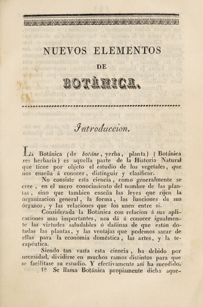 NUEVOS ELEMENTOS introducción. Xja Botánica (de botáne, yerba, planta) ( Botánica res herbaria) es aquella parte de la Historia Natural que tiene por objeto el estudio de Jos vegetales, que nos ensena á conocer, distinguir y clasificar. No consiste esta ciencia , como generalmente se cree , en el mero conocimiento del nombre de las plan¬ tas , sino que también ensena las leyes que rijen la organización general , la forma, las funciones de sus órganos, y las relaciones que Jos unen entre sí. Considerada la Botánica con relación á sus apli¬ caciones mas importantes, nos dá á conocer igualmen¬ te las virtudes saludables ó dañinas de que están do¬ tadas las plantas, y las ventajas que podemos sacar de ellas para la economía doméstica, las artes, y la te¬ rapéutica. Siendo tan vasta esta ciencia , ha debido por necesidad, dividirse en muchos ramos distintos para que se facilitase su estudio. Y efectivamente así ha sucedido. .1? Se llama Botánica propiamente dicha aque-