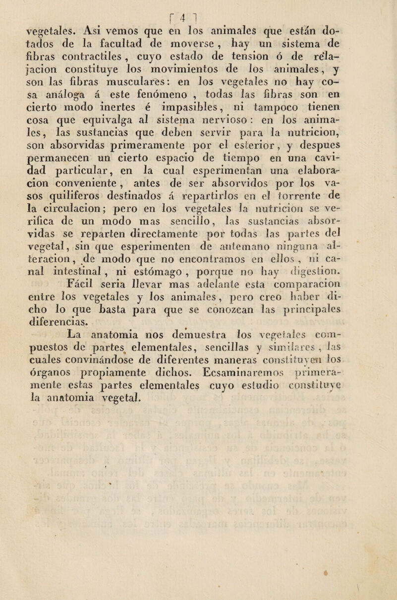 r4i vegetales. Asi venios que en los animales que están do¬ tados de la facultad de moverse , hay un sistema de fibras contráctiles, cuyo estado de tension ó de rela¬ jación constituye los movimientos de los animales , y son las fibras musculares: en los vegetales no hay co¬ sa análoga á este fenómeno , todas las fibras son en cierto modo inertes é impasibles, ni tampoco tienen cosa que equivalga al sistema nervioso : en los anima¬ les , las sustancias que deben servir para la nutrición, son absorvidas primeramente por el esterior, y después permanecen un cierto espacio de tiempo en una cavi¬ dad particular, en la cual esperimentan una elabora¬ ción conveniente, antes de ser absorvidos por los va¬ sos quiliferos destinados á repartirlos en el torrente de la circulación; pero en los vegetales la nutrición se ve¬ rifica de un modo mas sencillo, las sustancias absor¬ vidas se reparten directamente por todas las partes del vegetal, sin que esperimenten de antemano ninguna al¬ teración , de modo que no encontramos en ellos , ni ca¬ nal intestinal , ni estómago , porque no hay digestión. Fácil seria llevar mas adelante esta comparación entre los vegetales y los animales, pero creo haber di¬ cho lo que hasta para que se conozcan las principales diferencias. La anatomía nos demuestra los vegetales com¬ puestos de partes elementales, sencillas y similares , las cuales convinándose de diferentes maneras constituyen los órganos propiamente dichos. Ecsaminaremos primera¬ mente estas partes elementales cuyo estudio constituye la anatomía vegetal.