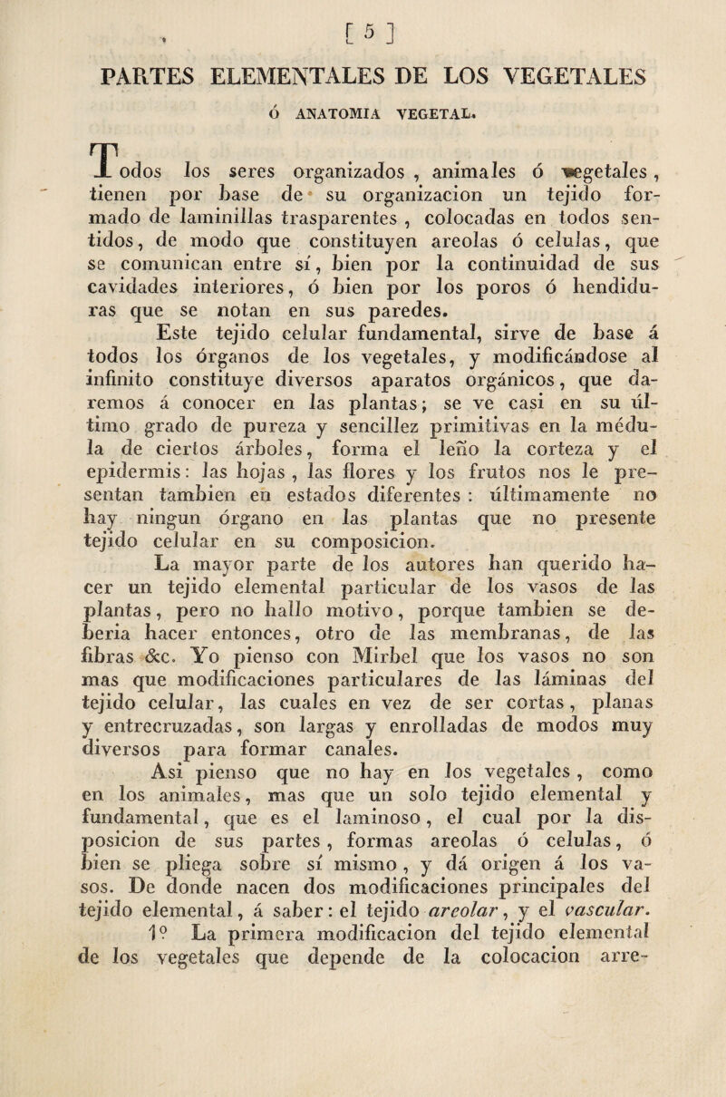 PARTES ELEMENTALES DE LOS VEGETALES Ó ANATOMIA VEGETAL. GTodos los seres organizados, animales ó wgetaJes, tienen por Lase de su organización un tejido for¬ mado de laminillas trasparentes , colocadas en todos sen¬ tidos , de modo que constituyen areolas ó células, que se comunican entre sí, Lien por la continuidad de sus cavidades interiores, ó Lien por los poros ó hendidu¬ ras que se notan en sus paredes. Este tejido celular fundamental, sirve de Lase á todos los órganos de los vegetales, y modificándose al infinito constituye diversos aparatos orgánicos, que da¬ remos á conocer en las plantas; se ve casi en su úl¬ timo grado de pureza y sencillez primitivas en la médu¬ la de ciertos árLoles, forma el leño la corteza y el epidermis: las hojas, las flores y los frutos nos le pre¬ sentan también en estados diferentes : últimamente no hay ningún órgano en las plantas que no presente tejido celular en su composición» La mayor parte de los autores han querido ha¬ cer un tejido elemental particular de los vasos de las plantas, pero no hallo motivo, porque también se de¬ bería hacer entonces, otro de las membranas, de las fibras &c. Yo pienso con Mirbel que los vasos no son mas que modificaciones particulares de las láminas del tejido celular, las cuales en vez de ser cortas, planas y entrecruzadas, son largas y enrolladas de modos muy diversos para formar canales. Asi pienso que no hay en los vegetales , como en los animales, mas que un solo tejido elemental y fundamental, que es el laminoso, el cual por la dis¬ posición de sus partes , formas areolas ó células, ó bien se pliega sobre sí mismo , y dá origen á los va¬ sos. De donde nacen dos modificaciones principales del tejido elemental, á saber: el tejido areolar, y el vascular. 1? La primera modificación del tejido elemental de los vegetales que depende de la colocación arre-