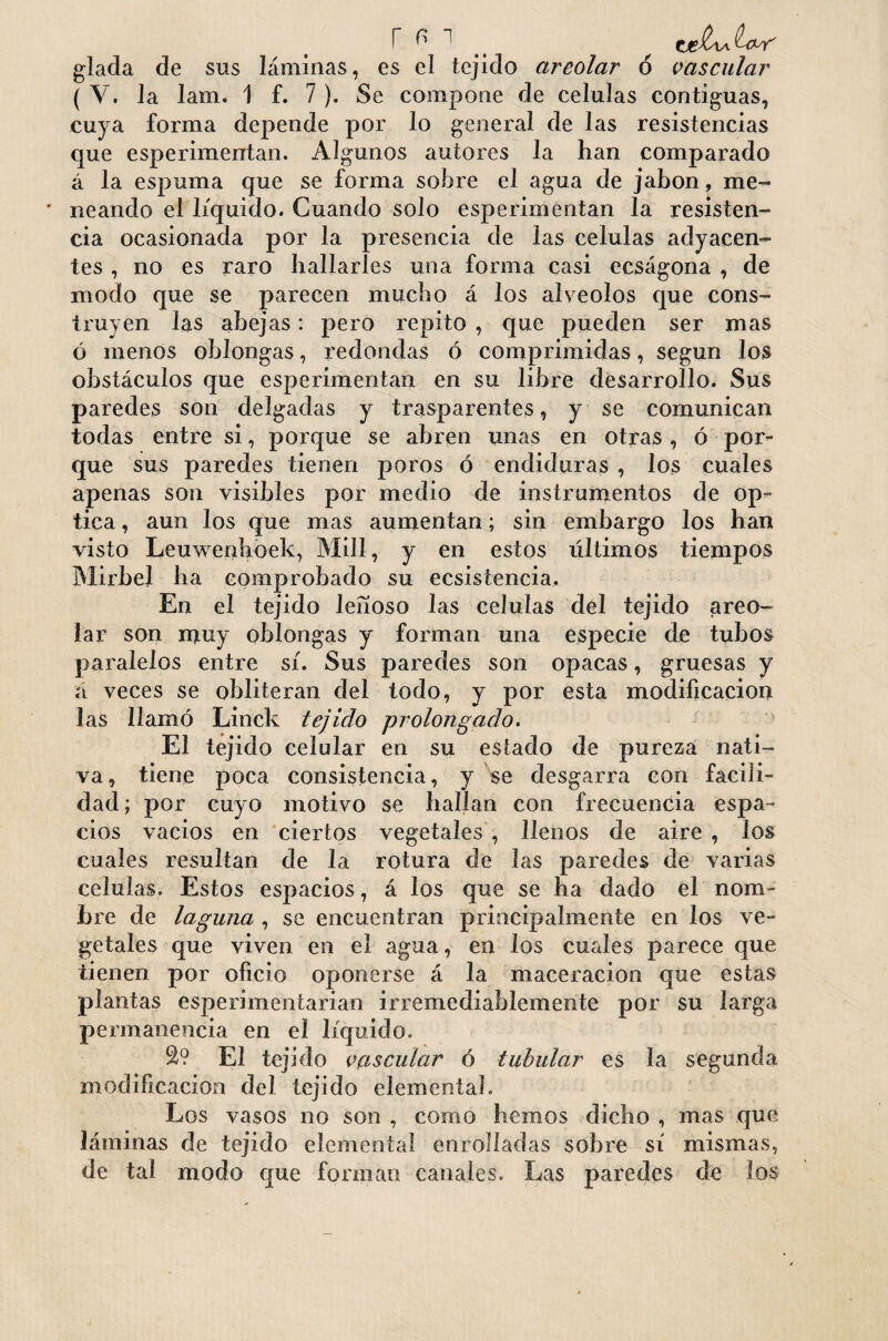 r ^ tgbJUf glada de sus láminas, es el tejido areolar ó vascular ( Y. Ja lam. 1 f. 7 ). Se compone de células contiguas, cuya forma depende por lo general de las resistencias que esperimentan. Algunos autores la han comparado á la espuma que se forma sobre el agua de jabón, me- * neando el líquido. Cuando solo esperimentan la resisten¬ cia ocasionada por la presencia de las células adyacen¬ tes , no es raro hallarles una forma casi eeságona , de modo que se parecen mucho á los alveolos que cons¬ truyen Jas abejas: pero repito , que pueden ser mas ó menos oblongas, redondas ó comprimidas, según los obstáculos que esperimentan en su libre desarrollo. Sus paredes son delgadas y trasparentes, y se comunican todas entre si, porque se abren unas en otras , ó por¬ que sus paredes tienen poros ó endiduras , los cuales apenas son visibles por medio de instrumentos de op¬ tica , aun los que mas aumentan; sin embargo los han visto Leuwenhoek, Mili, y en estos últimos tiempos Mirbel ha comprobado su ecsistencia. En el tejido lefíoso las células del tejido areo¬ lar son nauy oblongas y forman una especie de tubos paralelos entre sí. Sus paredes son opacas, gruesas y á veces se obliteran del todo, y por esta modificación las llamó Linck tejido prolongado. El tejido celular en su estado de pureza nati¬ va, tiene poca consistencia, y se desgarra con facili¬ dad ; por cuyo motivo se hallan con frecuencia espa¬ cios vacios en ciertos vegetales , llenos de aire , los cuales resultan de Ja rotura de las paredes de varias células. Estos espacios, á los que se ha dado el nom¬ bre de laguna , se encuentran principalmente en los ve¬ getales que viven en el agua, en ios cuales parece que tienen por oficio oponerse á la maceracion que estas plantas esperimentarian irremediablemente por su larga permanencia en el líquido. 2? El tejido vascular ó tubular es la segunda modificación del tejido elemental. Los vasos no son , como hemos dicho , mas que láminas de tejido elemental enrolladas sobre sí mismas, de tal modo que forman canales. Las paredes de los