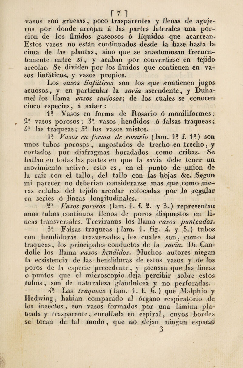 vasos son gruesas, poco trasparentes y llenas de aguje¬ ros por donde arrojan á las partes laterales una por¬ ción de los fluidos gaseosos ó líquidos que acarrean. Estos vasos no están continuados desde la Ease hasta la cima de las plantas, sino que se anastomosan frecuen¬ temente entre sí, y acaban por convertirse en tejido areolar. Se dividen por los fluidos que contienen en va¬ sos linfáticos, y vasos propios. Los vasos linfáticos son los que contienen jugos acuosos , y en particular la savia ascendente , y Duha- mel los llama vasos saviosos; de los .cuales se conocen cinco especies, á saber : 1? Vasos en forma de Rosario ó moniliformes; 2? vasos porosos ; 3? vasos hendidos tó falsas traqueas; 4* las traqueas; 5? los vasos mistos. 1? Vasos en forma ele rosario (lam. f. 1?) son unos tubos porosos , angostados de trecho en trecho, y cortados por diafragmas horadados como cribas. Se hallan en todas las partes en que la savia debe tener un movimiento activo, esto es, en el punto de union de la raiz con el tallo, del tallo con las hojas &c. jSegun mi parecer no deberían considerarse mas que como me¬ ras células del tejido areolar colocadas por lo regular en series ó lineas longitudinales. Vasos porosos (lam. 1. f. 2. y 3.) representan unos tubos continuos llenos de poros dispuestos en li¬ neas transversales. Treviranus los llama vasos punteados. 3? Falsas traqueas (lam. 1. fig. 4, y 5.) tubos con hendiduras trasversales , los cuales son, como las traqueas, los principales conductos de la saña. De Can¬ dolle los llama vasos hendidos. Muchos autores niegan la ecsisíencia de las hendiduras de estos vasos y de los poros de la especie precedente, y piensan que las lineas ó puntos que el microscopio deja percibir sobre estos tubos, son de naturaleza glandulosa y no perforadas. 4* Las traqueas (lam. 1. f. 6.) que M alpino y Hedwing, habían comparado al órgano respiratorio de los insectos, son vasos formados por una lámina pla¬ teada y trasparente, enrollada en espiral, cuyos bordes se tocan de tal modo, que no dejan ningún espacio 3