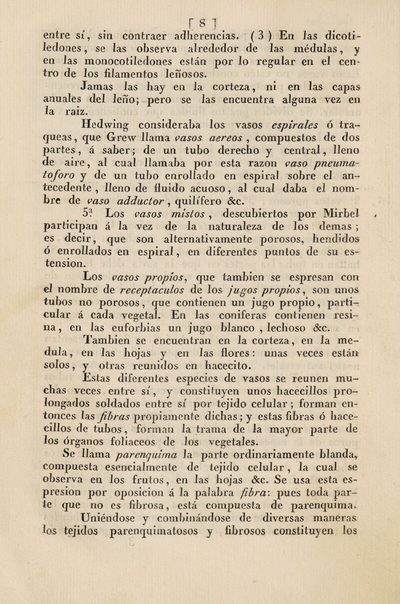 entre sí, sin contraer adherencias. ( 3 ) En las dicoti¬ ledones , se las observa alrededor de las médulas, y en las monocotiledones están por lo regular en el cen¬ tro de los filamentos leñosos. Jamas las hay en la corteza, ni en las capas anuales del leñoj^pero se las encuentra alguna vez en la raiz. Hedwing consideraba Jos vasos espirales ó tra¬ queas , que Grew llama vasos aereas , compuestos de dos partes, á saber; de un tubo derecho y central, lleno de aire, al cual llamaba por esta razón vaso pneuma- loforo y de un tubo enrollado en espiral sobre el an¬ tecedente , lleno de fluido acuoso, al cual daba el nom¬ bre de vaso adductor , quilífero &c. 5? Los vasos mistos , descubiertos por Mirbel participan á la vez de la naturaleza de los demas ; es decir, que son alternativamente porosos, hendidos ó enrollados en espiral, en diferentes puntos de su es- tension. Los vasos propios, que también se espresan con el nombre de receptáculos de Jos jugos propios, son unos tubos no porosos, que contienen un jugo propio, parti¬ cular á cada vegetal. En las coniferas contienen resi¬ na, en las euforbias un jugo blanco , lechoso &c. También se encuentran en la corteza, en la me¬ dula , en las hojas y en las flores: unas veces están solos, y otras reunidos en hacecito. Estas diferentes especies de vasos se reúnen mu¬ chas veces entre sí, y constituyen unos hacecillos pro¬ longados soldados entre sí por tejido celular; forman en¬ tonces las fibras propiamente dichas ; y estas fibras ó hace¬ cillos de tubos, forman la trama de la mayor parte de Jos órganos foliáceos de los vegetales. Se llama par enquima la parte ordinariamente blanda, compuesta esencialmente de tejido celular, la cual se observa en los frutos, en las hojas Sec. Se usa esta es- p resion por oposición á la palabra fibra', pues toda par¬ le que no es fibrosa, está compuesta de parenquima. Uniéndose y combinándose de diversas maneras los tejidos parenquimatosos y fibrosos constituyen Jos