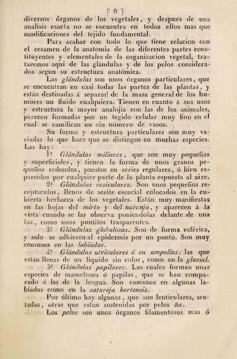 diversos órganos de los vegetales, y después de una análisis esacia no se encuentra en todos ellos mas que modificaciones del tejido fundamental. Para acabar con todo lo que tiene relación con el ecsamen de la anatomía de las diferentes partes cons¬ tituyentes y elementales de la organización vegetal, tra¬ taremos aqui de las glándulas y de los pelos considera¬ dos según su estructura anatómica. Las glándulas son unos órganos particulares, que se encuentran en casi todas las partes de las plantas, y están destinadas á separar] de la masa general de los hu¬ mores un fluido cualquiera. Tienen en cuanto á sus usos y estructura la mayor analojia con las de los animales, parecen formadas por un tegido celular muy fino en el cual se ramifican un sin número de vasos. Su forma y estructura particulares son muy va¬ riadas lo que hace que se distingan en muchas especies. Las hay: 1? Glándulas miliares, que son muy pequeñas y superficiales, y tienen la forma de unos granos pe¬ queños redondos, puestos en series regulares, ó bien es¬ parcidos por cualquier parte de la planta espuesta al aire. 2? Glándulas vesiculares. Son unos pequeños re- centaculos, llenos de aceite esencial colocados en la cu- bíerta herbácea de los vegetales. Están muy manifiestas en las hojas del mirlo y del naranjo, y aparecen á 1st vista cuando se las observa poniéndolas delante de una luz, como unos puntitos trasparentes. 3? Glándulas globulosas. Son de forma esférica* y solo se adhieren al epidermis por un punto. Son muy comunes en las labiadas. 4? Glándulas uiriculares o en ampollas; las que están llenas de un liquido sin color, como en la glacial. 5? Glándulas papilares. Las cuales forman unas especies de mamelones ó papilas, que se han compa¬ rado á las de la lengua. Son comunes en algunas la¬ biadas como en la satureja hortensis. Por último hay algunas, que son lenticulares, sen¬ tadas , otras que están sostenidas por pelos &c. Los pelos son unos órganos filamentosos mas ó