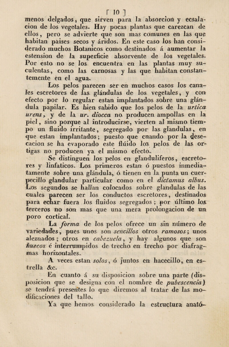 menos delgados, que sirven para la absorción y ecsala- cion de los vegetales. Hay pocas plantas que carezcan de ellos, pero se advierte que son mas comunes en las que habitan paises secos y áridos. En este caso los han consi¬ derado muchos Botánicos como destinados á aumentar la estension de la superficie ahsorvente de los vegetales. Por esto no se los encuentra en las plantas muy su¬ culentas, como las carnosas y las que habitan constan¬ temente en el agua. Los pelos parecen ser en muchos casos los cana¬ les escretores de las glándulas de los vegetales , y con efecto por lo regular están implantados sobre una glán¬ dula papilar. Es bien sabido que los pelos de la urtica urensy de la ur. diocca no, producen ampollas en la piel, sino porque al introducirse, vierten al mismo tiem¬ po un fluido irritante, segregado por las glándulas, en que están implantados; puesto que cuando por la dese¬ cación se ha evaporado este fluido los pelos de las or¬ tigas no producen ya el mismo efecto.. Se distinguen los pelos en glanduliferos, escreto¬ res y linfáticos. Los primeros están ó puestos inmedia¬ tamente sobre una glándula,, ó tienen en la punta un cuer- pocilio glandular particular como en el dictamus albus. Los segundos se hallan colocados sobre glándulas de las cuales parecen ser los conductos escretores, destinados para echar fuera los fluidos segregados ; por último Iqst terceros no son mas que una mera prolongación de un poro cortical. La forma de los pelos ofrece un sin número de variedades , pues unos son sencillos otros ramosos; unos aleznados ; otros en cabezuela,, y hay algunos que son huecos é interrumpidos de trecho en trecho, por diafrag¬ mas horizontales. A veces están solos, ó juntos en hacecillo, en es¬ trella &c. En cuanto á su disposición sobre una parte (dis¬ posición que se designa con el nombre de pubescencia) se tendrá presentes lo que diremos al tratar de las mo¬ dificaciones del tallo. Ya que hemos considerado la estructura anató—