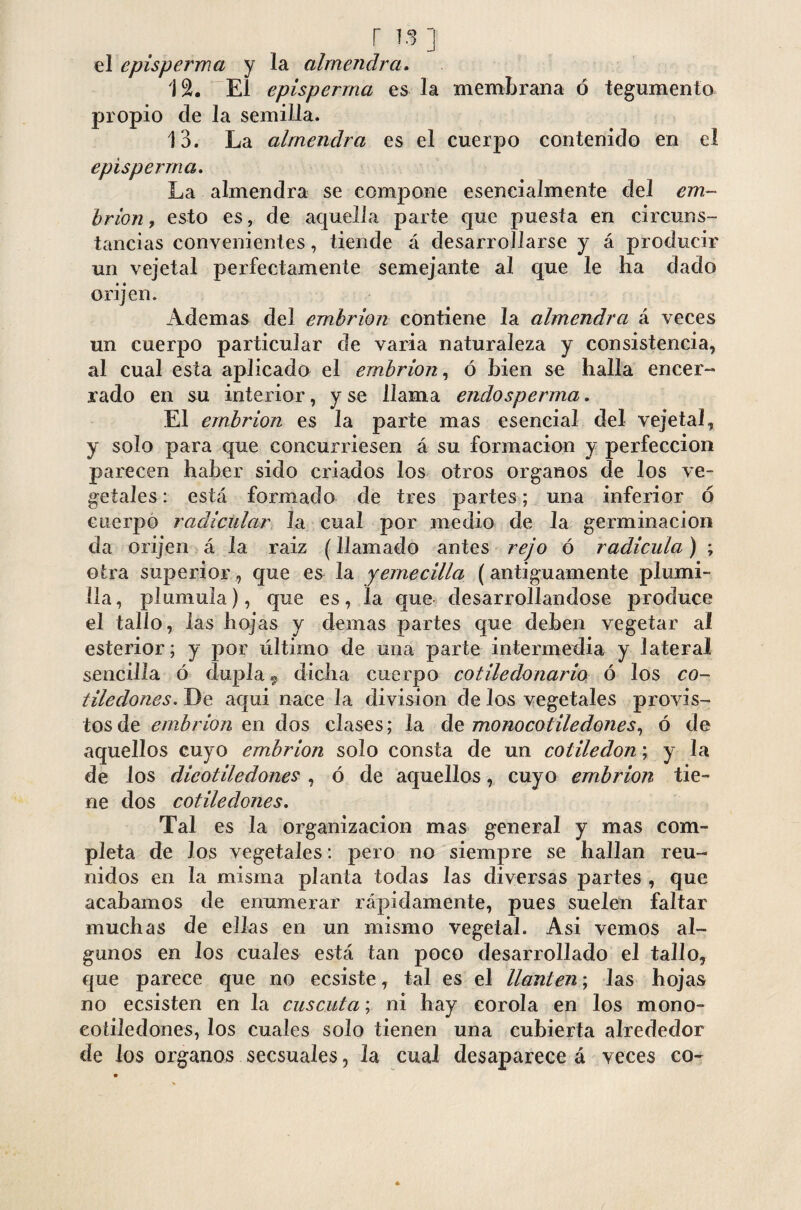 el episperma y la almendra. 12. El episperma es la membrana ó tegumento propio de la semilla. 13. La almendra es el cuerpo contenido en el episperma. La almendra se compone esencialmente del em¬ brión , esto es, de aquella parte que puesta en circuns¬ tancias convenientes, tiende á desarrollarse y á producir un vejeta! perfectamente semejante al que le ha dado orijen. Ademas del embrión contiene la almendra á veces un cuerpo particular de varia naturaleza y consistencia, al cual esta aplicado el embrión, ó bien se halla encer¬ rado en su interior, y se llama endosperma. El embrión es la parte mas esencial del vejeta!, y solo para que concurriesen á su formación y perfección parecen haber sido criados los otros Organos de los ve¬ getales: está formado de tres partes; una inferior ó cuerpo radicular la cual por medio de la germinación da orijen á la raiz (llamado antes rejo ó radícula) ; otra superior, que es la yemecilla (antiguamente plumi¬ lla, plumula), que es, la que desarrollándose produce el tallo, las hojas y demas partes que deben vegetar al esterior; y por último de una parte intermedia y lateral sencilla ó dupla 9 dicha cuerpo cotiledonario ó los co¬ tiledones. De aqui nace la division de los vegetales provis¬ tos de embrión en dos clases; la de monocotiledones, ó de aquellos cuyo embrión solo consta de un cotiledón; y la de los dicotiledones , ó de aquellos, cuyo embrión tie¬ ne dos cotiledones. Tal es la organización mas general y mas com¬ pleta de los vegetales: pero no siempre se hallan reu¬ nidos en la misma planta todas las diversas partes , que acabamos de enumerar rápidamente, pues suelen faltar muchas de ellas en un mismo vegetal. Asi vemos al¬ gunos en los cuales está tan poco desarrollado el tallo, que parece que no ecsiste, tal es el llantén; las hojas no ecsisten en la cuscuta; ni hay corola en los mono- cotiledones, los cuales solo tienen una cubierta alrededor de los órganos secsuales, la cual desaparece á veces co-