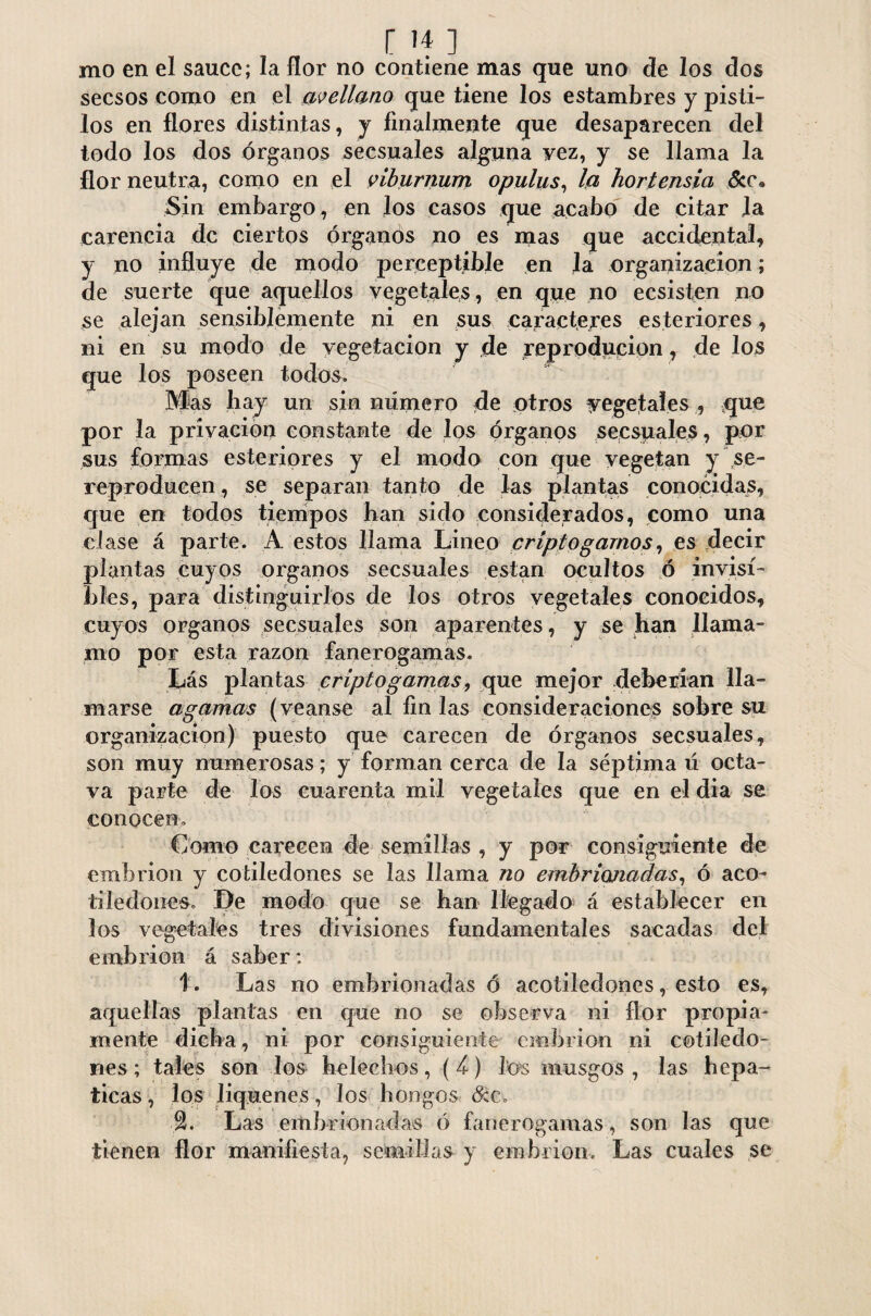 r if ] mo en el sauce; la flor no contiene mas que uno de los dos secsos como en el avellano que tiene los estambres y pisti¬ los en flores distintas, y finalmente que desaparecen del todo los dos órganos secsuales alguna Fez, y se llama la flor neutra, como en el viburnum opulus, la hortensia &e. Sin embargo , en los casos que acabo de citar la carencia de ciertos órganos no es mas que accidental, y no influye de modo perceptible en la organización; de suerte que aquellos vegetales , en que no ecsisten no se alejan sensiblemente ni en sus caracteres esteriores, ni en su modo de vegetación y de reproducion, de los que los poseen todos. Mas hay un sin número de otros vegetales , que por la privación constante de los órganos secsuales, por sus formas esteriores y el modo con que vegetan y se- reproducen, se separan tanto de las plantas conocidas, que en todos tiempos han sido considerados, como una clase á parte. A estos llama Lineo crípto gamos, es decir plantas cuyos órganos secsuales están ocultos ó invisi¬ bles, para distinguirlos de los otros vegetales conocidos, cuyos órganos secsuales son aparentes, y se han llama- ino por esta razón fanerógamas. Lás plantas criptogamas, que mejor deberían lla¬ marse agamas (veanse al fin las consideraciones sobre su organización) puesto que carecen de órganos secsuales, son muy numerosas; y forman cerca de la séptima ú octa¬ va parte de los cuarenta mil vegetales que en el dia se conocen. Como carecen de semillas , y por consiguiente de embrión y cotiledones se las llama no embrionadas, ó acó- tiledones. De modo que se han llegado á establecer en los vegetales tres divisiones fundamentales sacadas del embrión á saber: 1. Las no embrionadas ó acotiledones, esto es, aquellas plantas en que no se observa ni flor propia¬ mente dicha, ni por consiguiente embrión ni cotiledo¬ nes; tales son los heléchos, (4) los musgos, las hepá¬ ticas , los liqúenes, los hongos dec. Las embrionadas ó fanerógamas, son las que tienen flor manifiesta, semillas y embrión. Las cuales se